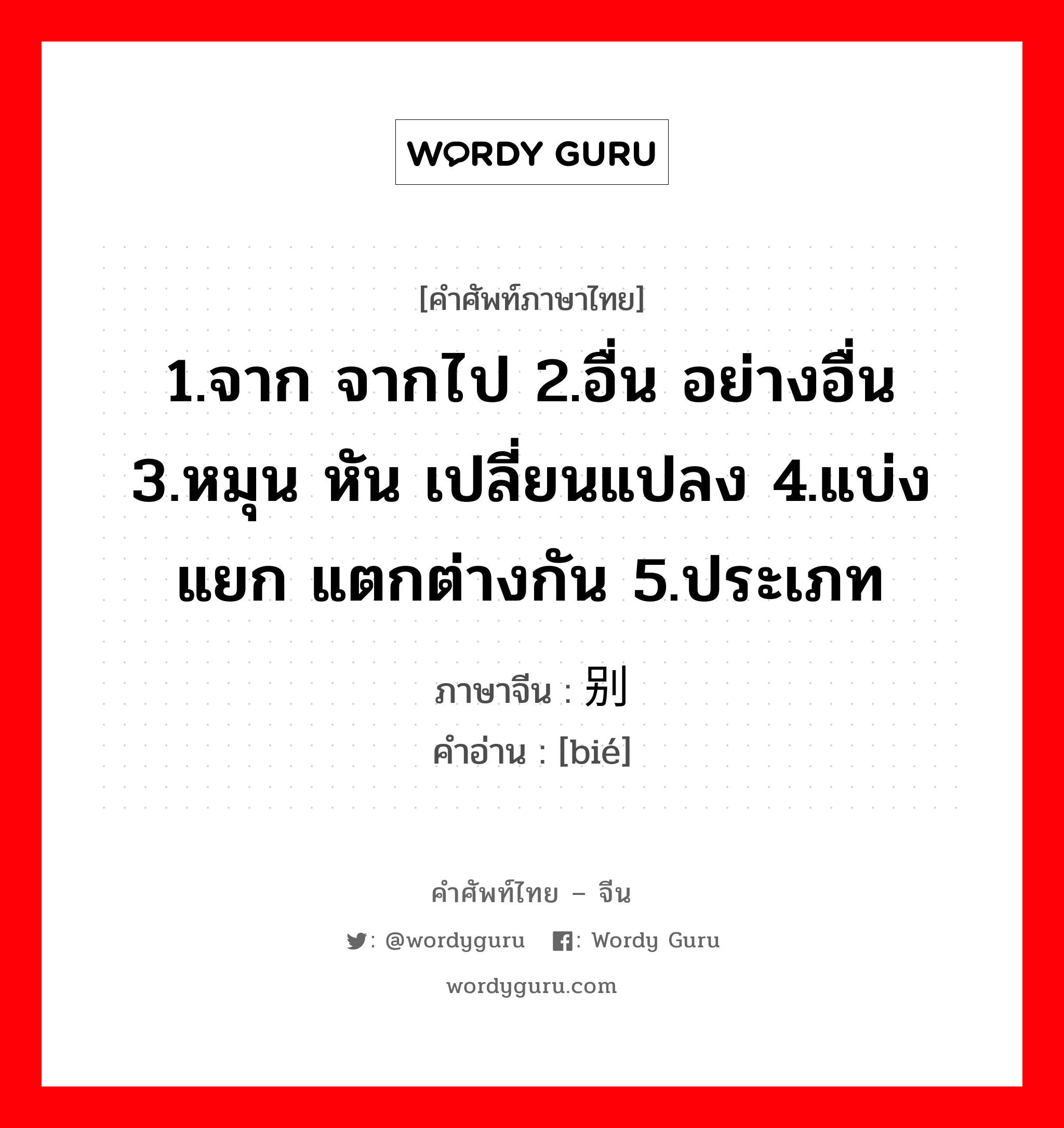 1.จาก จากไป 2.อื่น อย่างอื่น 3.หมุน หัน เปลี่ยนแปลง 4.แบ่งแยก แตกต่างกัน 5.ประเภท ภาษาจีนคืออะไร, คำศัพท์ภาษาไทย - จีน 1.จาก จากไป 2.อื่น อย่างอื่น 3.หมุน หัน เปลี่ยนแปลง 4.แบ่งแยก แตกต่างกัน 5.ประเภท ภาษาจีน 别 คำอ่าน [bié]