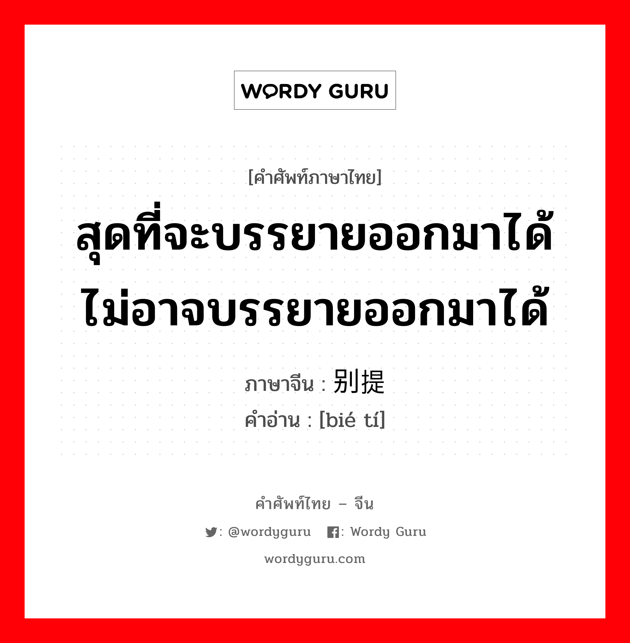 สุดที่จะบรรยายออกมาได้ ไม่อาจบรรยายออกมาได้ ภาษาจีนคืออะไร, คำศัพท์ภาษาไทย - จีน สุดที่จะบรรยายออกมาได้ ไม่อาจบรรยายออกมาได้ ภาษาจีน 别提 คำอ่าน [bié tí]