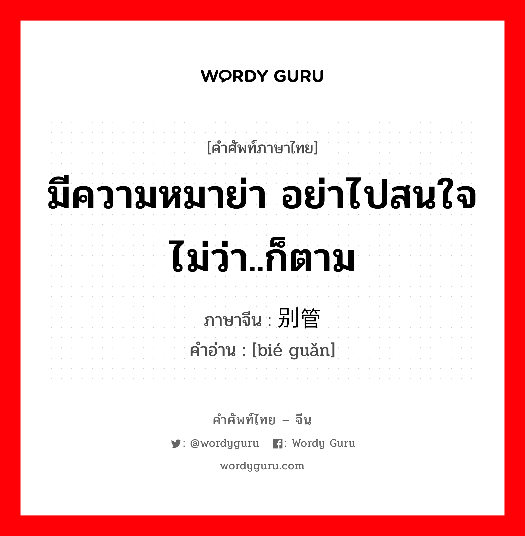 มีความหมาย่า อย่าไปสนใจ ไม่ว่า..ก็ตาม ภาษาจีนคืออะไร, คำศัพท์ภาษาไทย - จีน มีความหมาย่า อย่าไปสนใจ ไม่ว่า..ก็ตาม ภาษาจีน 别管 คำอ่าน [bié guǎn]