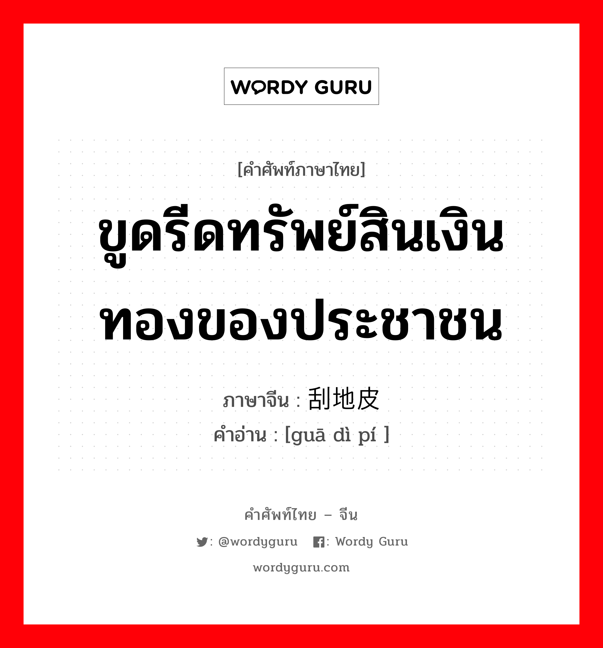 ขูดรีดทรัพย์สินเงินทองของประชาชน ภาษาจีนคืออะไร, คำศัพท์ภาษาไทย - จีน ขูดรีดทรัพย์สินเงินทองของประชาชน ภาษาจีน 刮地皮 คำอ่าน [guā dì pí ]