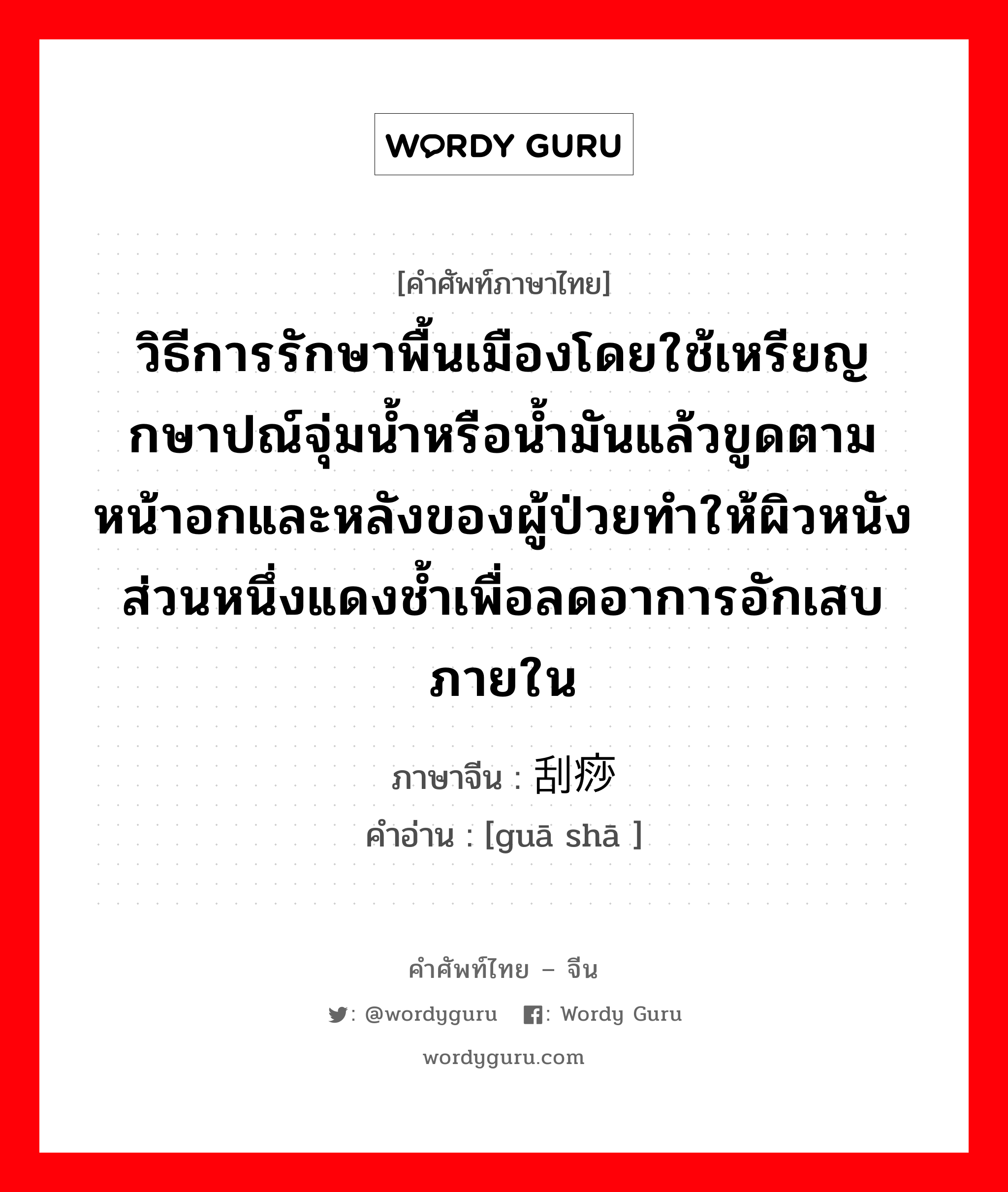 วิธีการรักษาพื้นเมืองโดยใช้เหรียญกษาปณ์จุ่มน้ำหรือน้ำมันแล้วขูดตามหน้าอกและหลังของผู้ป่วยทำให้ผิวหนังส่วนหนึ่งแดงช้ำเพื่อลดอาการอักเสบภายใน ภาษาจีนคืออะไร, คำศัพท์ภาษาไทย - จีน วิธีการรักษาพื้นเมืองโดยใช้เหรียญกษาปณ์จุ่มน้ำหรือน้ำมันแล้วขูดตามหน้าอกและหลังของผู้ป่วยทำให้ผิวหนังส่วนหนึ่งแดงช้ำเพื่อลดอาการอักเสบภายใน ภาษาจีน 刮痧 คำอ่าน [guā shā ]