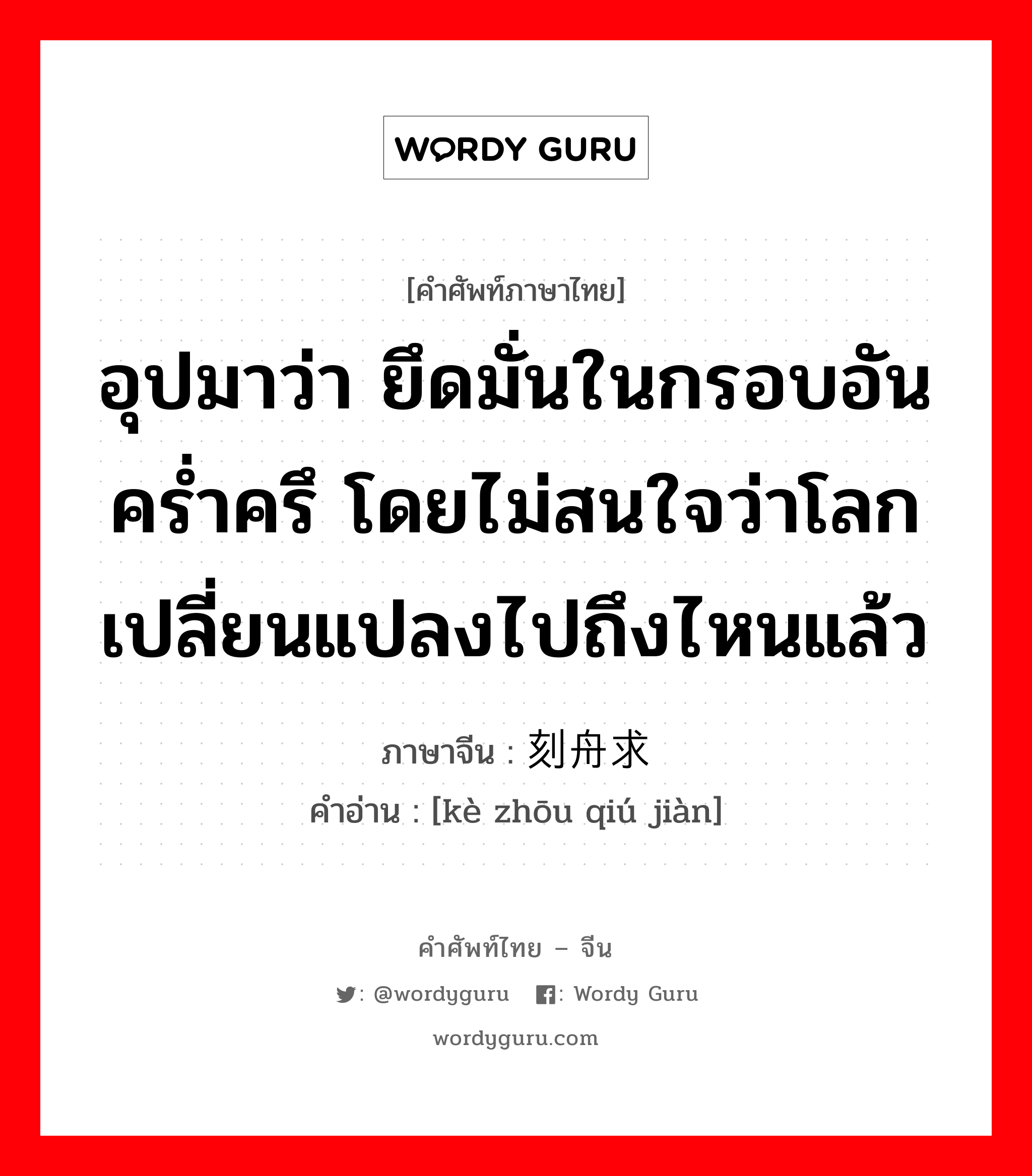 อุปมาว่า ยึดมั่นในกรอบอันคร่ำครึ โดยไม่สนใจว่าโลกเปลี่ยนแปลงไปถึงไหนแล้ว ภาษาจีนคืออะไร, คำศัพท์ภาษาไทย - จีน อุปมาว่า ยึดมั่นในกรอบอันคร่ำครึ โดยไม่สนใจว่าโลกเปลี่ยนแปลงไปถึงไหนแล้ว ภาษาจีน 刻舟求剑 คำอ่าน [kè zhōu qiú jiàn]