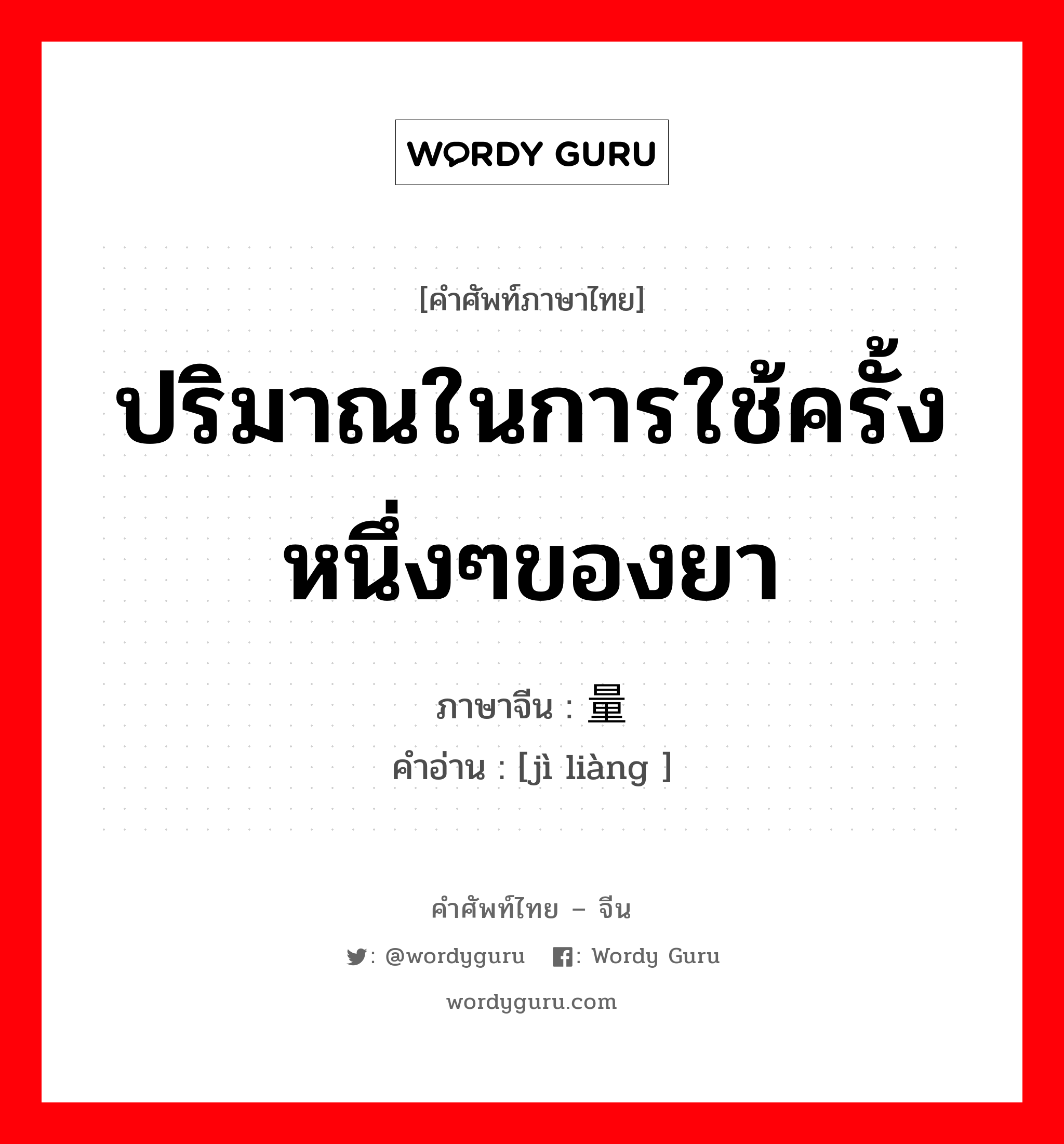 ปริมาณในการใช้ครั้งหนึ่งๆของยา ภาษาจีนคืออะไร, คำศัพท์ภาษาไทย - จีน ปริมาณในการใช้ครั้งหนึ่งๆของยา ภาษาจีน 剂量 คำอ่าน [jì liàng ]