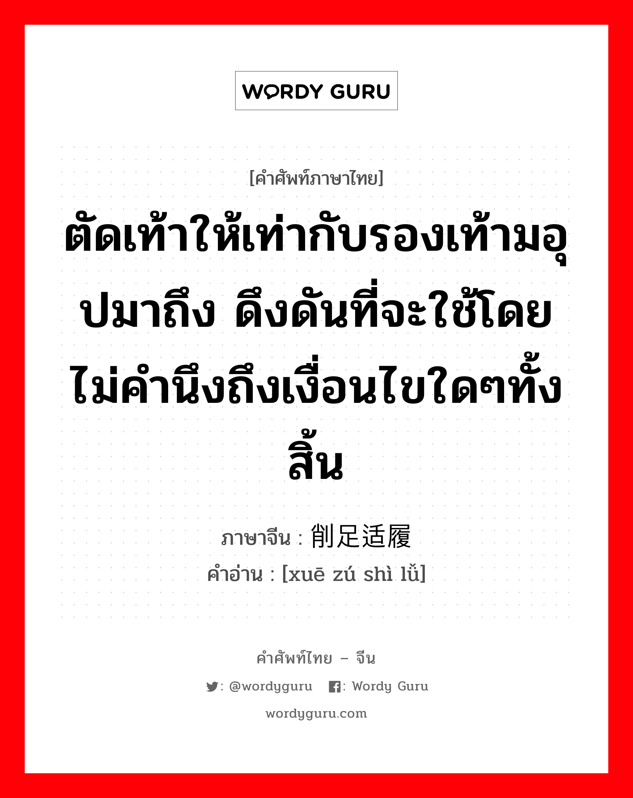 ตัดเท้าให้เท่ากับรองเท้ามอุปมาถึง ดึงดันที่จะใช้โดยไม่คำนึงถึงเงื่อนไขใดๆทั้งสิ้น ภาษาจีนคืออะไร, คำศัพท์ภาษาไทย - จีน ตัดเท้าให้เท่ากับรองเท้ามอุปมาถึง ดึงดันที่จะใช้โดยไม่คำนึงถึงเงื่อนไขใดๆทั้งสิ้น ภาษาจีน 削足适履 คำอ่าน [xuē zú shì lǚ]