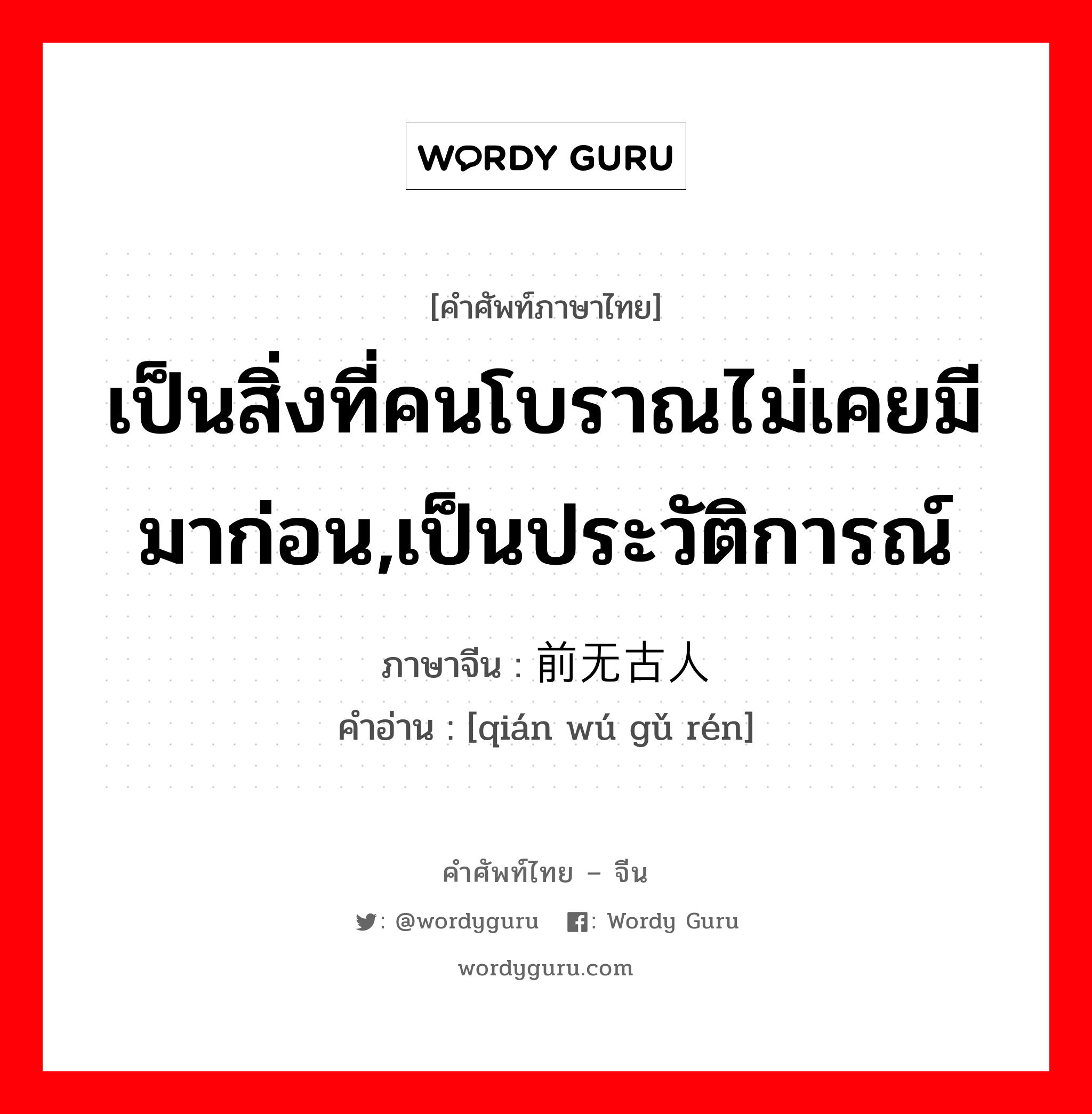 เป็นสิ่งที่คนโบราณไม่เคยมีมาก่อน,เป็นประวัติการณ์ ภาษาจีนคืออะไร, คำศัพท์ภาษาไทย - จีน เป็นสิ่งที่คนโบราณไม่เคยมีมาก่อน,เป็นประวัติการณ์ ภาษาจีน 前无古人 คำอ่าน [qián wú gǔ rén]