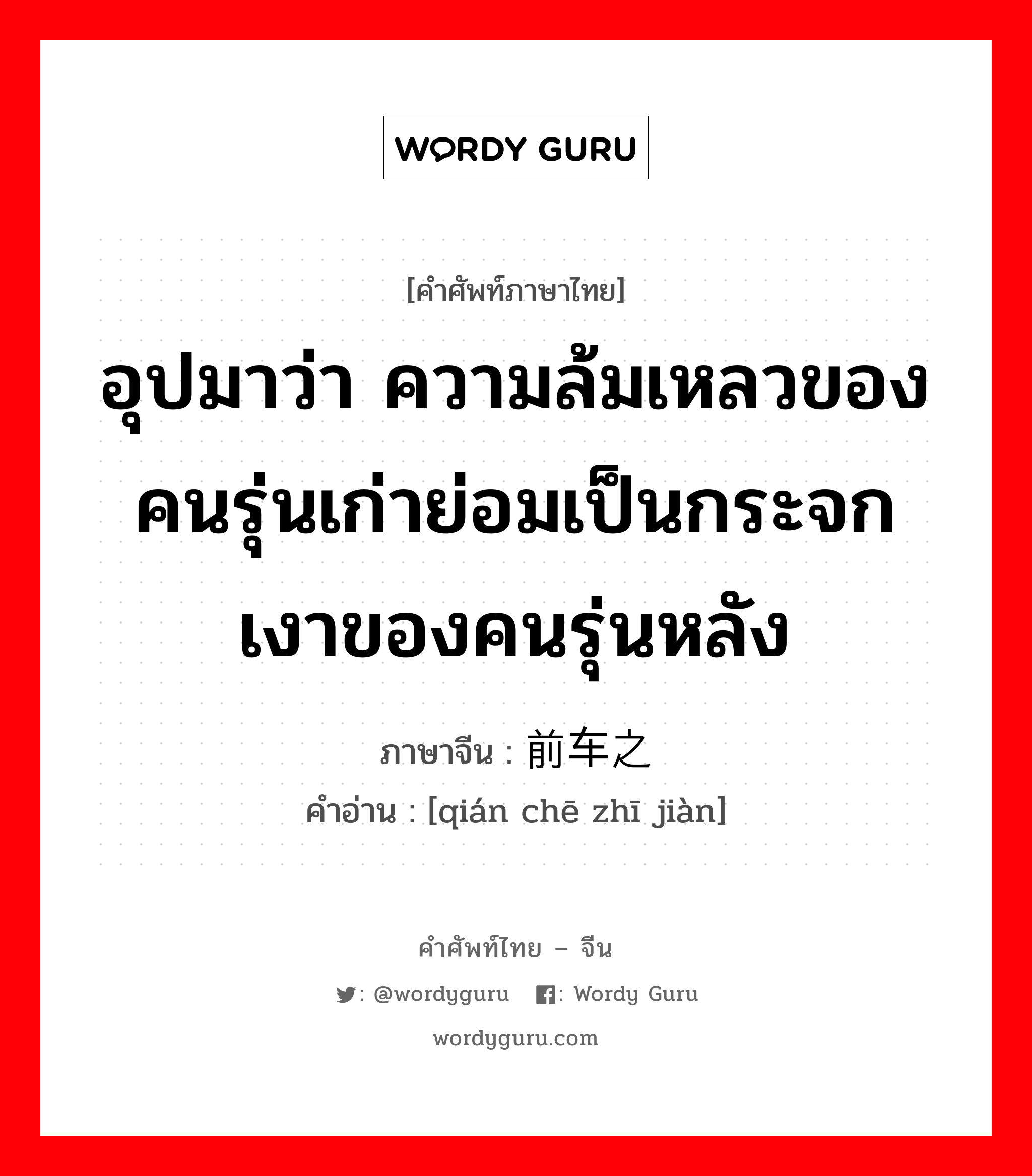 อุปมาว่า กำลังอันเข็มแข็งเกรียงไกรนั้นเสื่อมทรุดจนเป็นม้าตีนปลายแล้ว ภาษาจีนคืออะไร, คำศัพท์ภาษาไทย - จีน อุปมาว่า ความล้มเหลวของคนรุ่นเก่าย่อมเป็นกระจกเงาของคนรุ่นหลัง ภาษาจีน 前车之鉴 คำอ่าน [qián chē zhī jiàn]