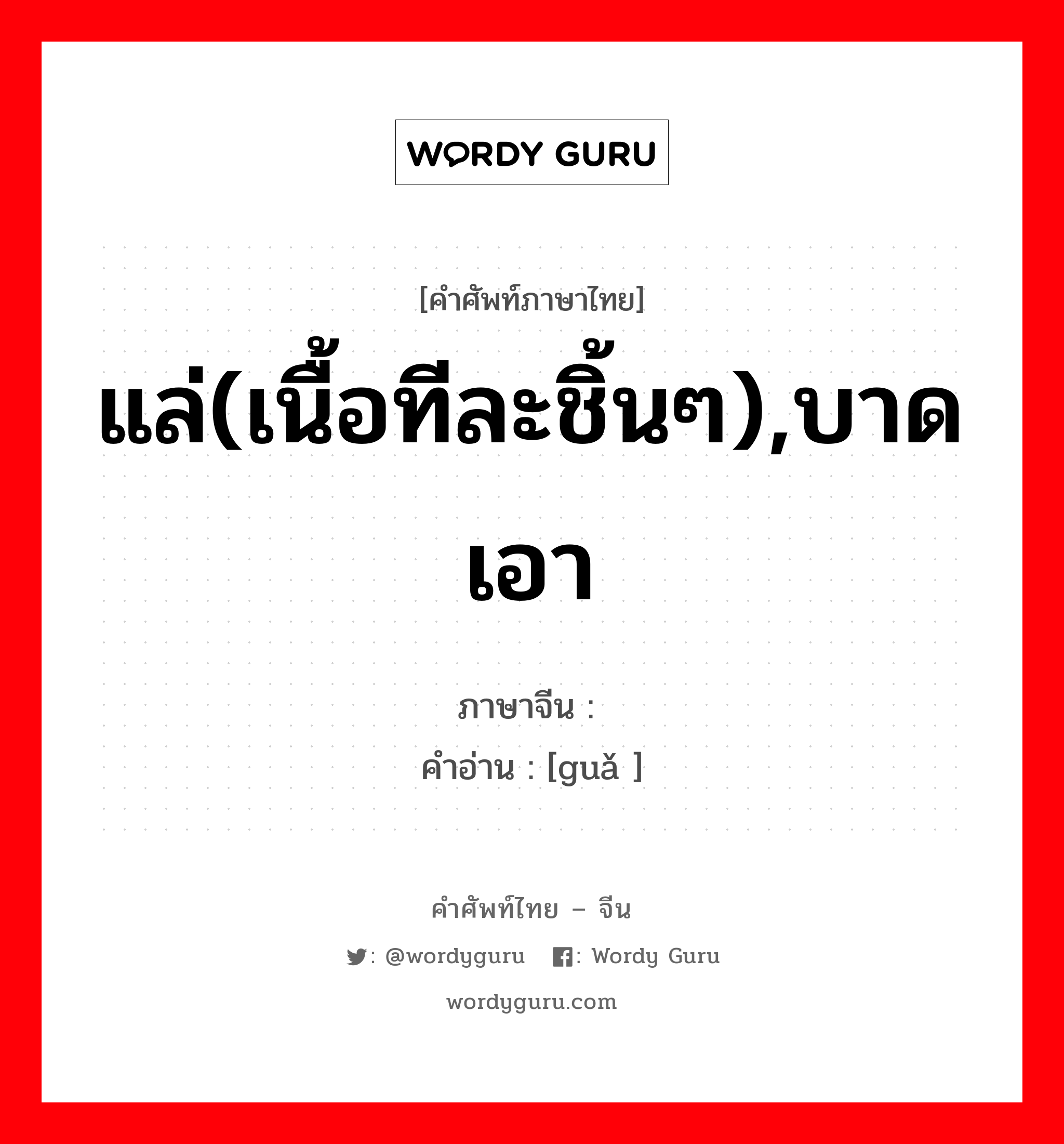 แล่(เนื้อทีละชิ้นๆ),บาดเอา ภาษาจีนคืออะไร, คำศัพท์ภาษาไทย - จีน แล่(เนื้อทีละชิ้นๆ),บาดเอา ภาษาจีน 剐 คำอ่าน [guǎ ]