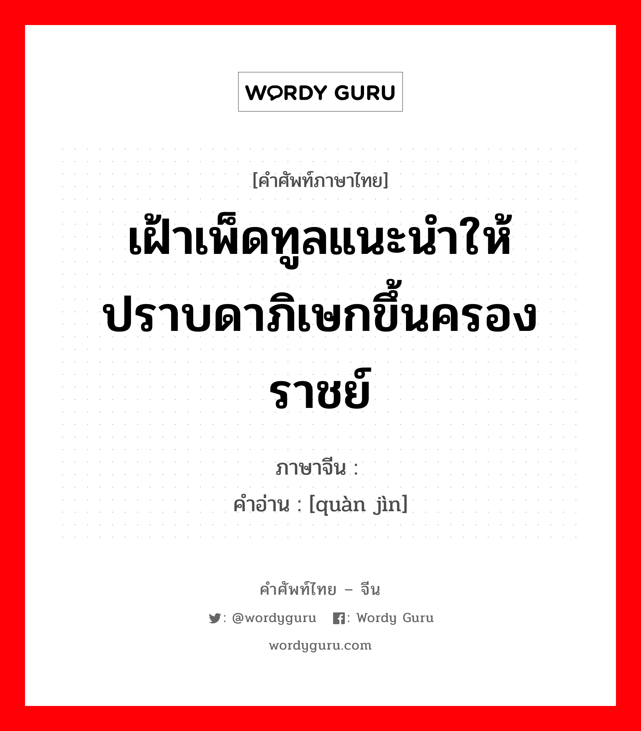 เฝ้าเพ็ดทูลแนะนำให้ปราบดาภิเษกขึ้นครองราชย์ ภาษาจีนคืออะไร, คำศัพท์ภาษาไทย - จีน เฝ้าเพ็ดทูลแนะนำให้ปราบดาภิเษกขึ้นครองราชย์ ภาษาจีน 劝进 คำอ่าน [quàn jìn]