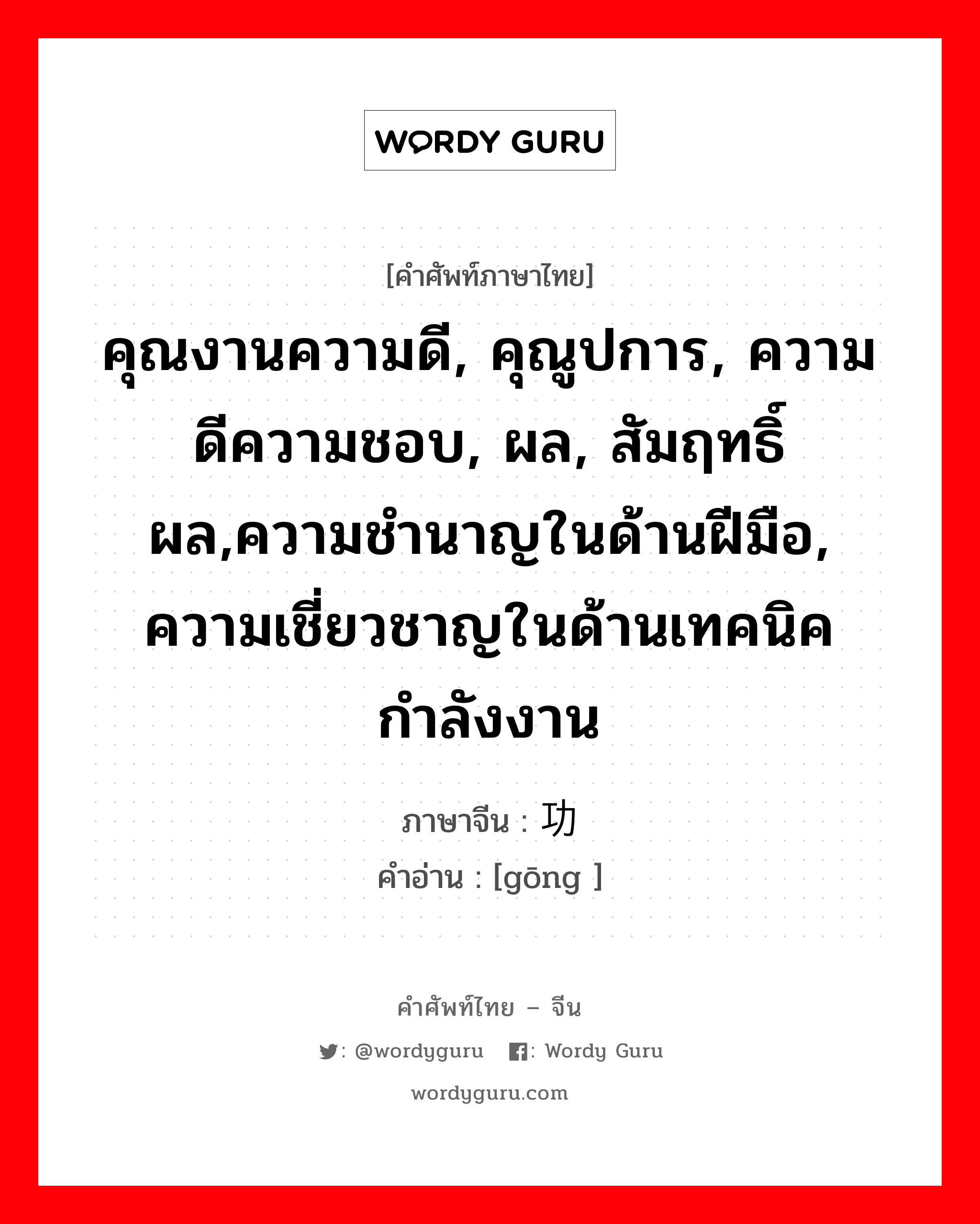 คุณงานความดี, คุณูปการ, ความดีความชอบ, ผล, สัมฤทธิ์ผล,ความชำนาญในด้านฝีมือ, ความเชี่ยวชาญในด้านเทคนิค กำลังงาน ภาษาจีนคืออะไร, คำศัพท์ภาษาไทย - จีน คุณงานความดี, คุณูปการ, ความดีความชอบ, ผล, สัมฤทธิ์ผล,ความชำนาญในด้านฝีมือ, ความเชี่ยวชาญในด้านเทคนิค กำลังงาน ภาษาจีน 功 คำอ่าน [gōng ]