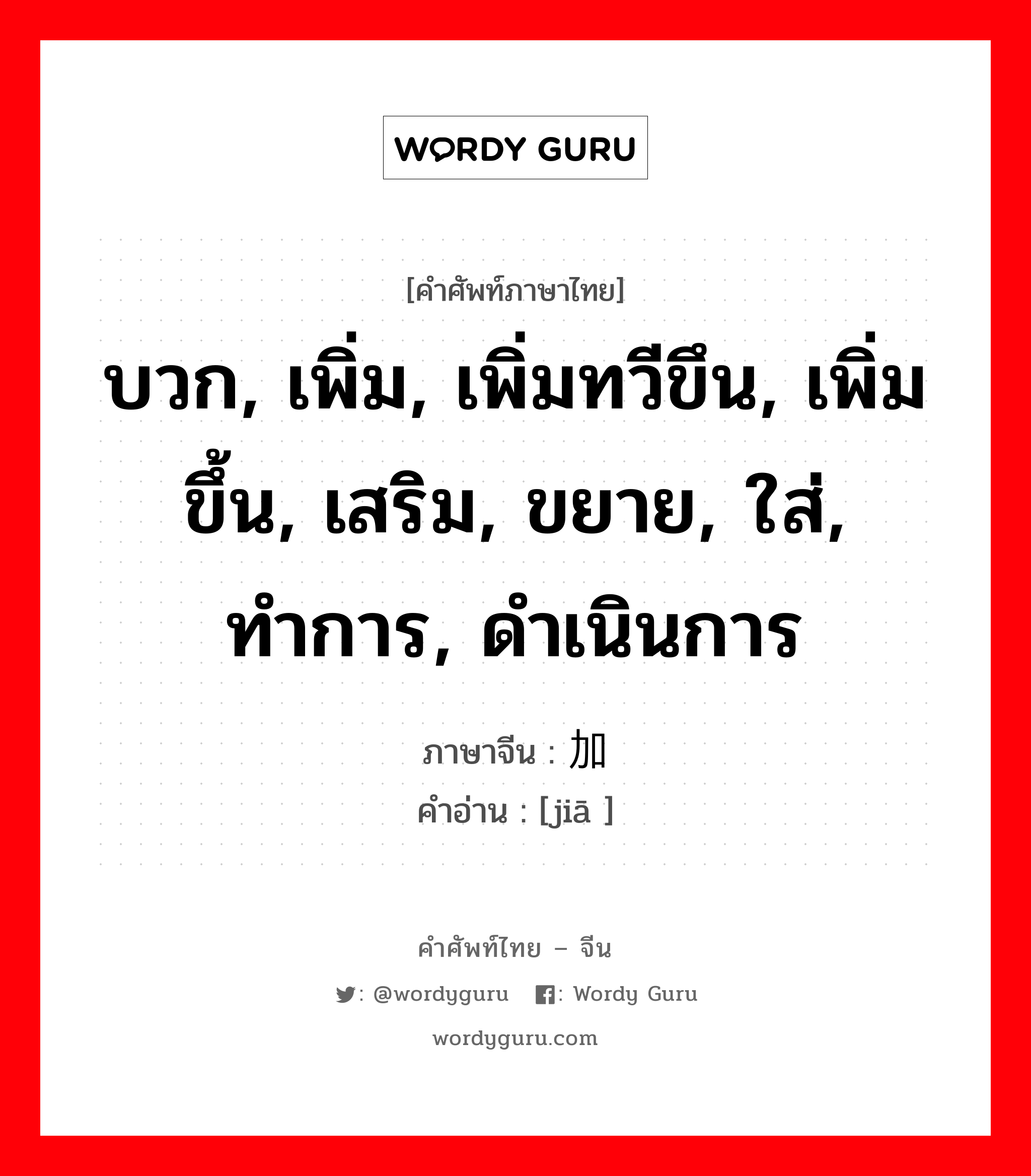 บวก, เพิ่ม, เพิ่มทวีขึน, เพิ่มขึ้น, เสริม, ขยาย, ใส่, ทำการ, ดำเนินการ ภาษาจีนคืออะไร, คำศัพท์ภาษาไทย - จีน บวก, เพิ่ม, เพิ่มทวีขึน, เพิ่มขึ้น, เสริม, ขยาย, ใส่, ทำการ, ดำเนินการ ภาษาจีน 加 คำอ่าน [jiā ]