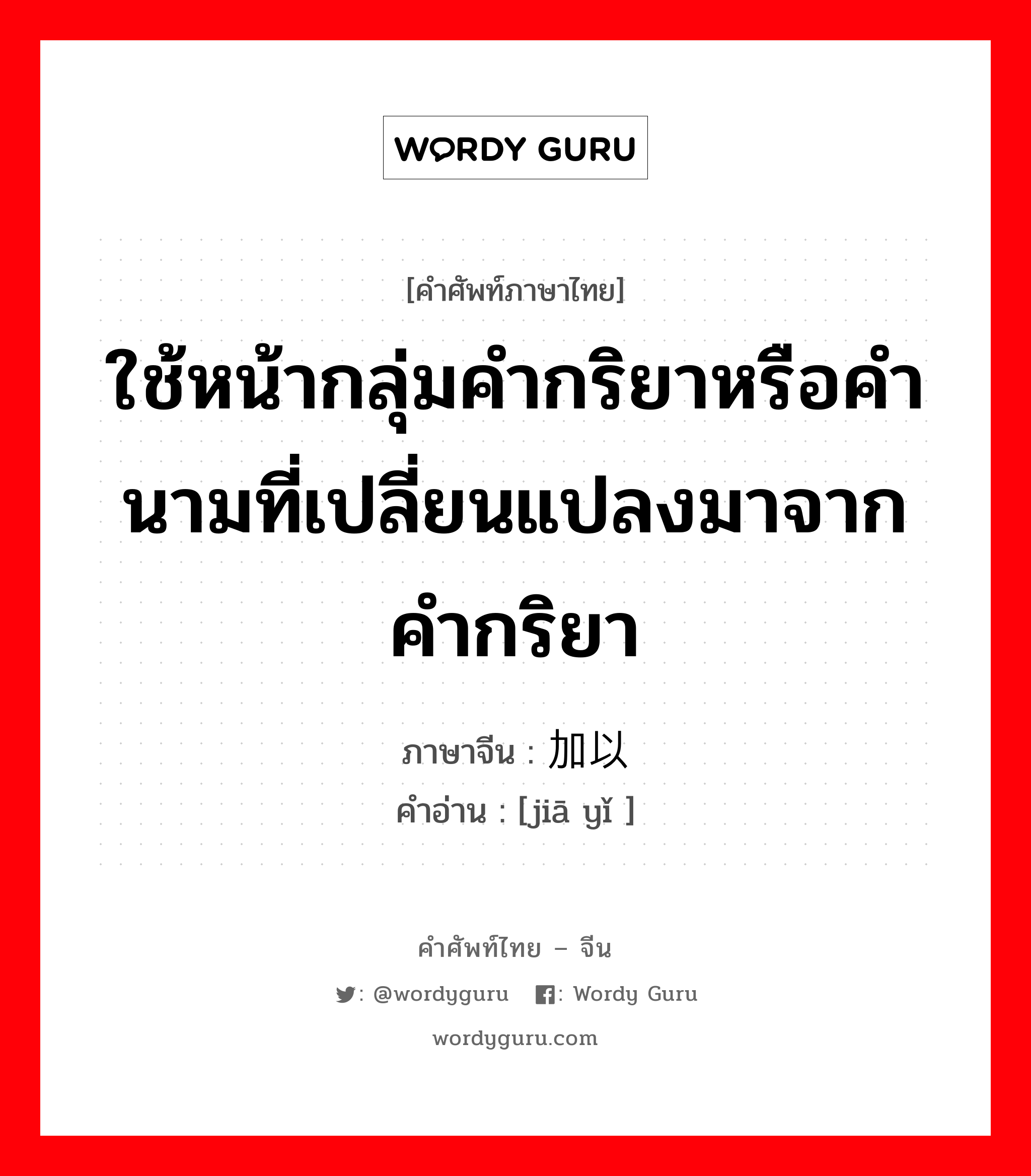 ใช้หน้ากลุ่มคำกริยาหรือคำนามที่เปลี่ยนแปลงมาจากคำกริยา ภาษาจีนคืออะไร, คำศัพท์ภาษาไทย - จีน ใช้หน้ากลุ่มคำกริยาหรือคำนามที่เปลี่ยนแปลงมาจากคำกริยา ภาษาจีน 加以 คำอ่าน [jiā yǐ ]