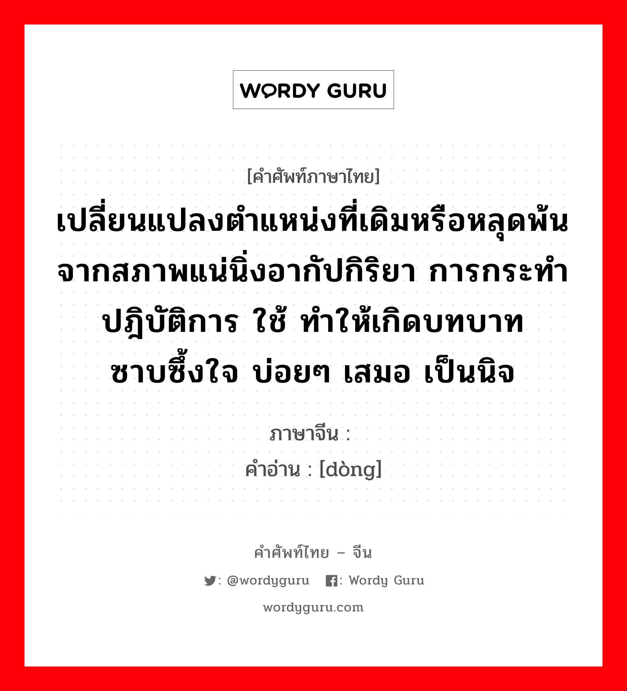 เปลี่ยนแปลงตำแหน่งที่เดิมหรือหลุดพ้นจากสภาพแน่นิ่งอากัปกิริยา การกระทำปฎิบัติการ ใช้ ทำให้เกิดบทบาท ซาบซึ้งใจ บ่อยๆ เสมอ เป็นนิจ ภาษาจีนคืออะไร, คำศัพท์ภาษาไทย - จีน เปลี่ยนแปลงตำแหน่งที่เดิมหรือหลุดพ้นจากสภาพแน่นิ่งอากัปกิริยา การกระทำปฎิบัติการ ใช้ ทำให้เกิดบทบาท ซาบซึ้งใจ บ่อยๆ เสมอ เป็นนิจ ภาษาจีน 动 คำอ่าน [dòng]