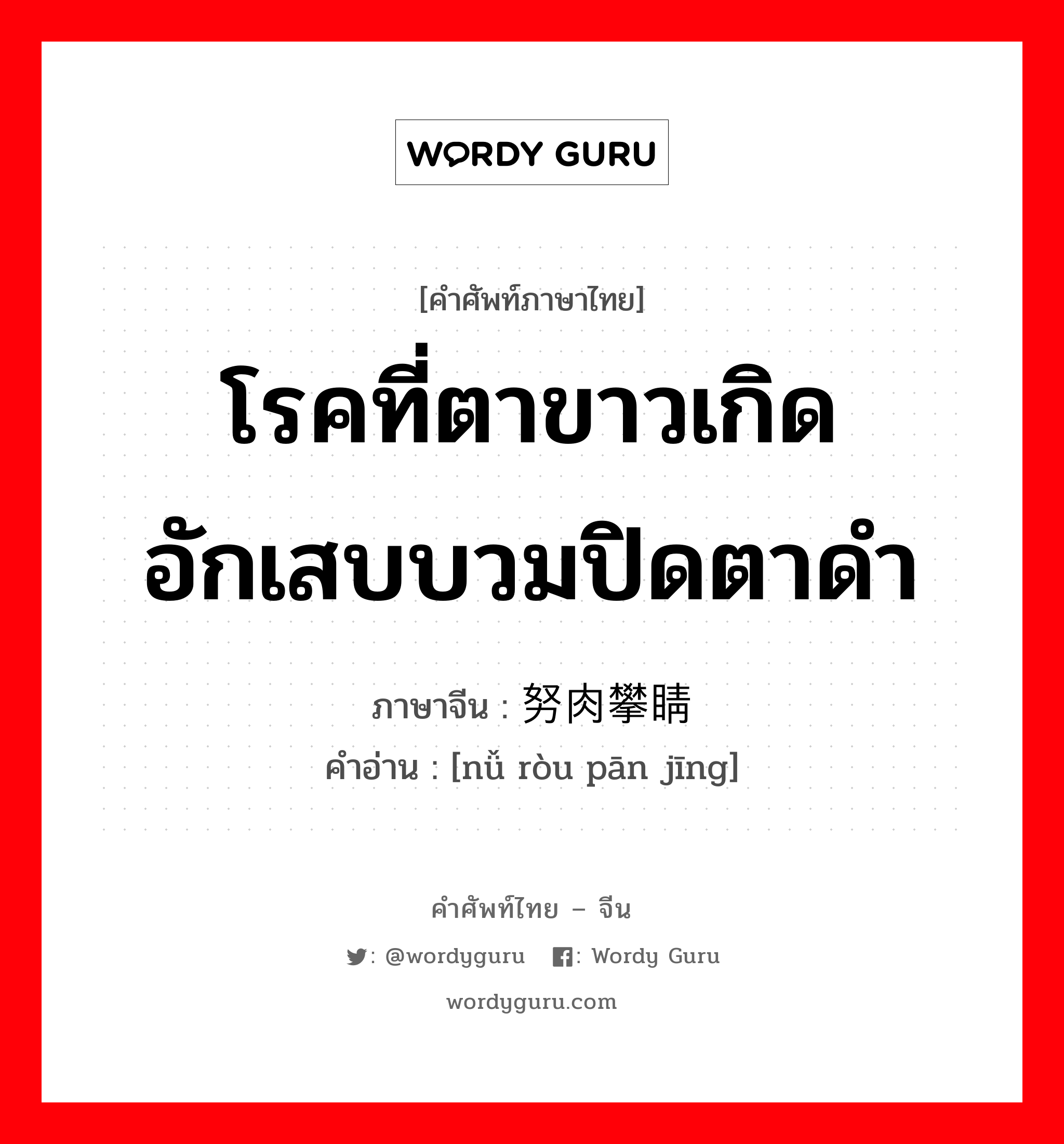 โรคที่ตาขาวเกิดอักเสบบวมปิดตาดำ ภาษาจีนคืออะไร, คำศัพท์ภาษาไทย - จีน โรคที่ตาขาวเกิดอักเสบบวมปิดตาดำ ภาษาจีน 努肉攀睛 คำอ่าน [nǚ ròu pān jīng]