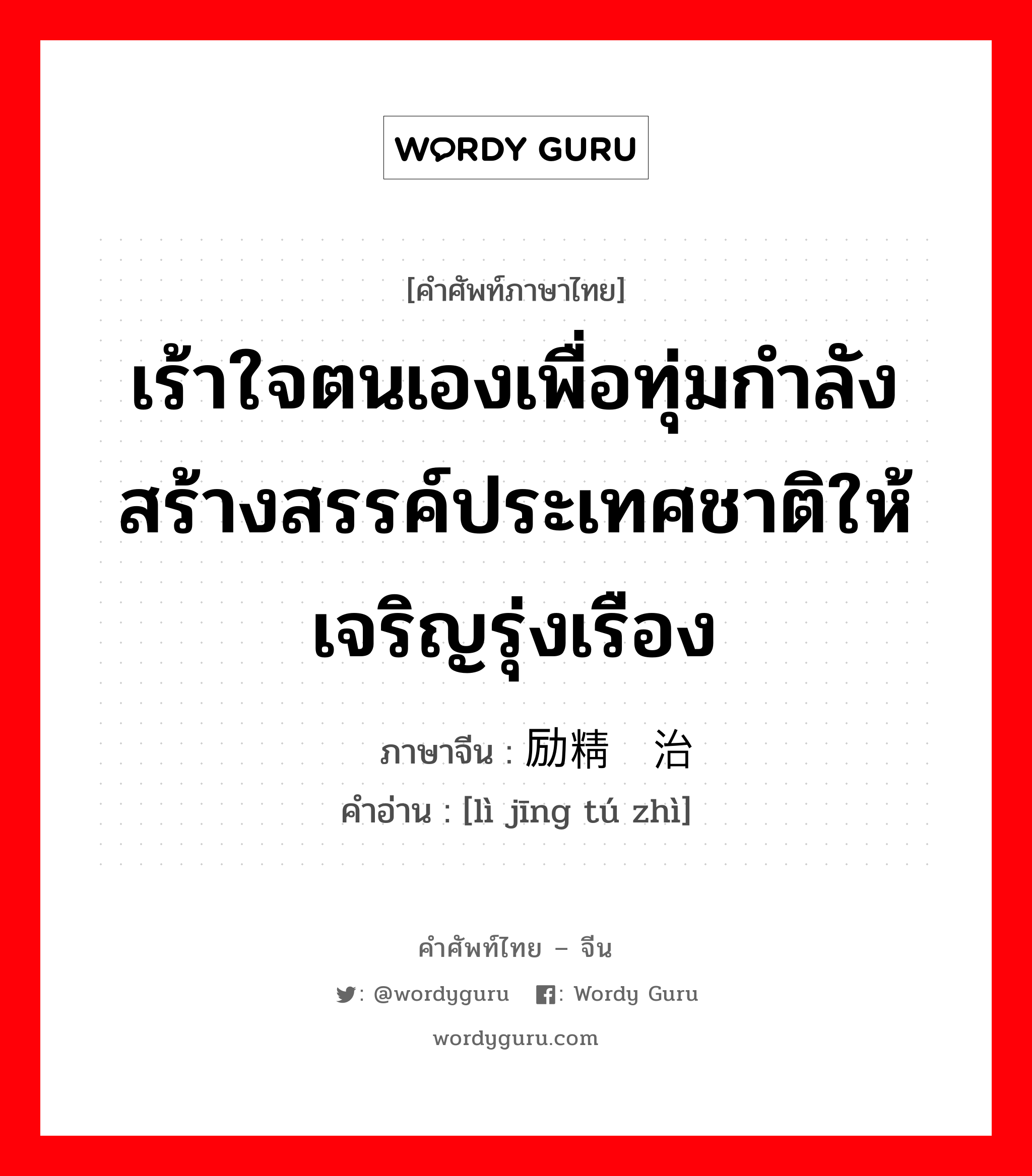 เร้าใจตนเองเพื่อทุ่มกำลังสร้างสรรค์ประเทศชาติให้เจริญรุ่งเรือง ภาษาจีนคืออะไร, คำศัพท์ภาษาไทย - จีน เร้าใจตนเองเพื่อทุ่มกำลังสร้างสรรค์ประเทศชาติให้เจริญรุ่งเรือง ภาษาจีน 励精图治 คำอ่าน [lì jīng tú zhì]