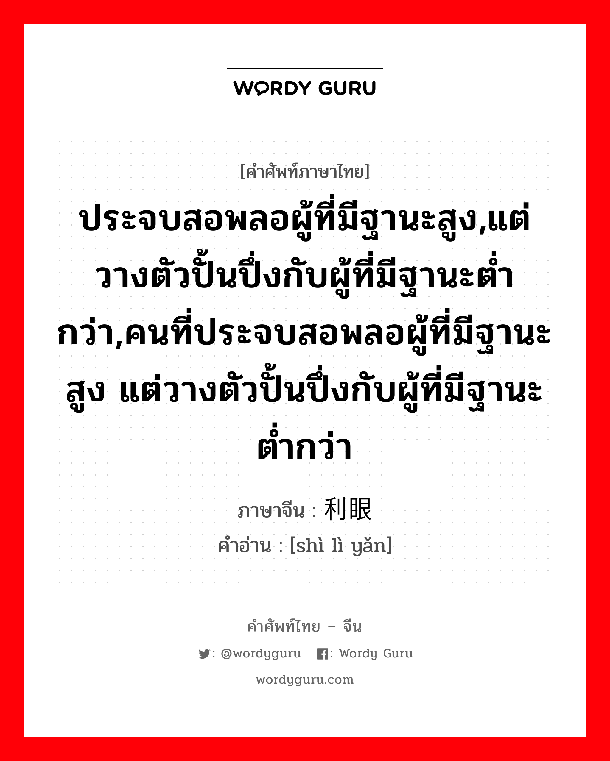 ประจบสอพลอผู้ที่มีฐานะสูง,แต่วางตัวปั้นปึ่งกับผู้ที่มีฐานะต่ำกว่า,คนที่ประจบสอพลอผู้ที่มีฐานะสูง แต่วางตัวปั้นปึ่งกับผู้ที่มีฐานะต่ำกว่า ภาษาจีนคืออะไร, คำศัพท์ภาษาไทย - จีน ประจบสอพลอผู้ที่มีฐานะสูง,แต่วางตัวปั้นปึ่งกับผู้ที่มีฐานะต่ำกว่า,คนที่ประจบสอพลอผู้ที่มีฐานะสูง แต่วางตัวปั้นปึ่งกับผู้ที่มีฐานะต่ำกว่า ภาษาจีน 势利眼 คำอ่าน [shì lì yǎn]