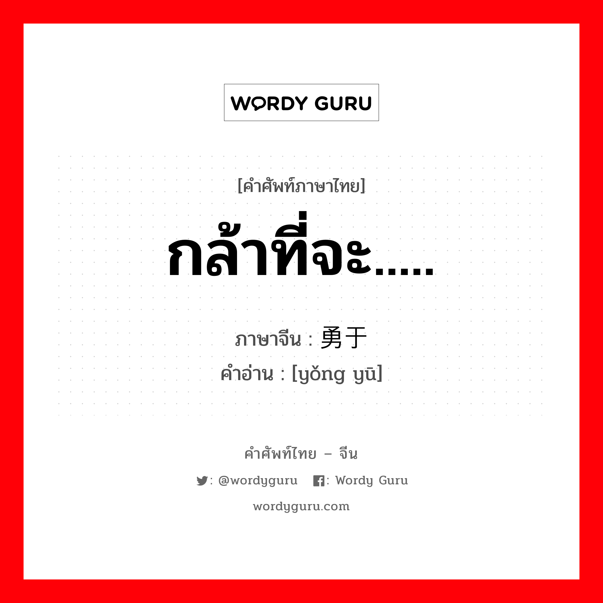 กล้าที่จะ..... ภาษาจีนคืออะไร, คำศัพท์ภาษาไทย - จีน กล้าที่จะ..... ภาษาจีน 勇于 คำอ่าน [yǒng yū]