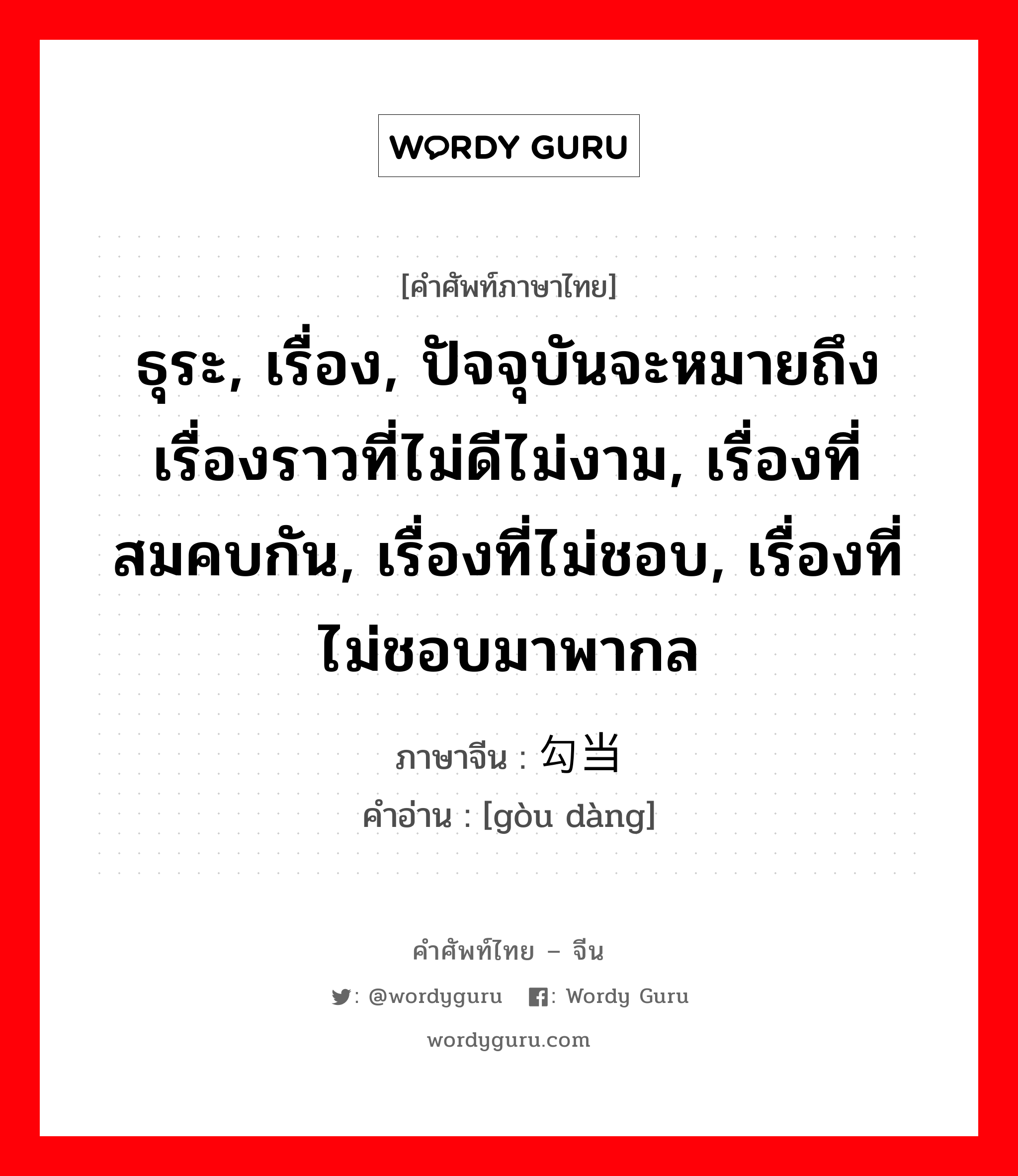 ธุระ, เรื่อง, ปัจจุบันจะหมายถึงเรื่องราวที่ไม่ดีไม่งาม, เรื่องที่สมคบกัน, เรื่องที่ไม่ชอบ, เรื่องที่ไม่ชอบมาพากล ภาษาจีนคืออะไร, คำศัพท์ภาษาไทย - จีน ธุระ, เรื่อง, ปัจจุบันจะหมายถึงเรื่องราวที่ไม่ดีไม่งาม, เรื่องที่สมคบกัน, เรื่องที่ไม่ชอบ, เรื่องที่ไม่ชอบมาพากล ภาษาจีน 勾当 คำอ่าน [gòu dàng]