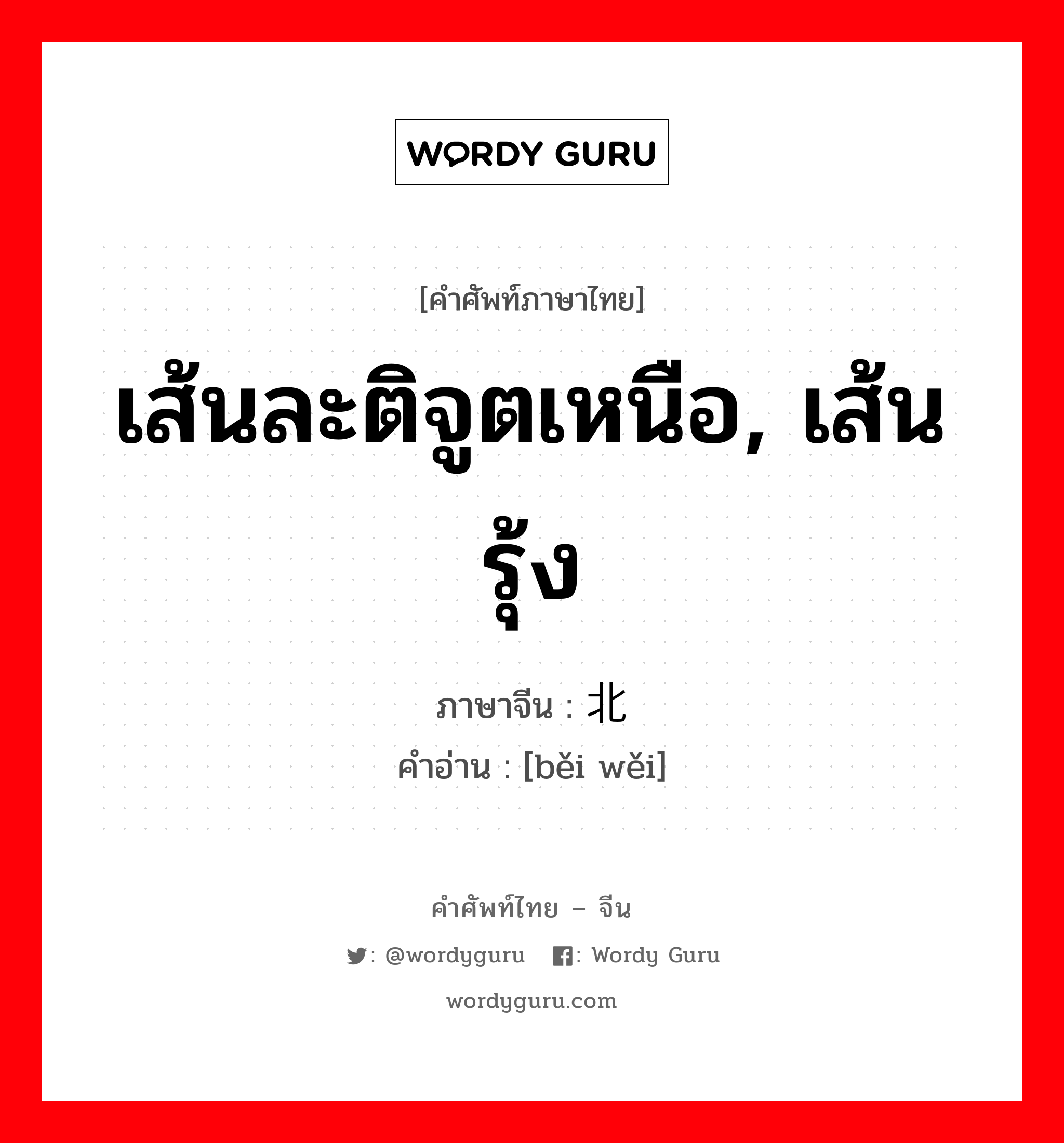 เส้นละติจูตเหนือ, เส้นรุ้ง ภาษาจีนคืออะไร, คำศัพท์ภาษาไทย - จีน เส้นละติจูตเหนือ, เส้นรุ้ง ภาษาจีน 北纬 คำอ่าน [běi wěi]