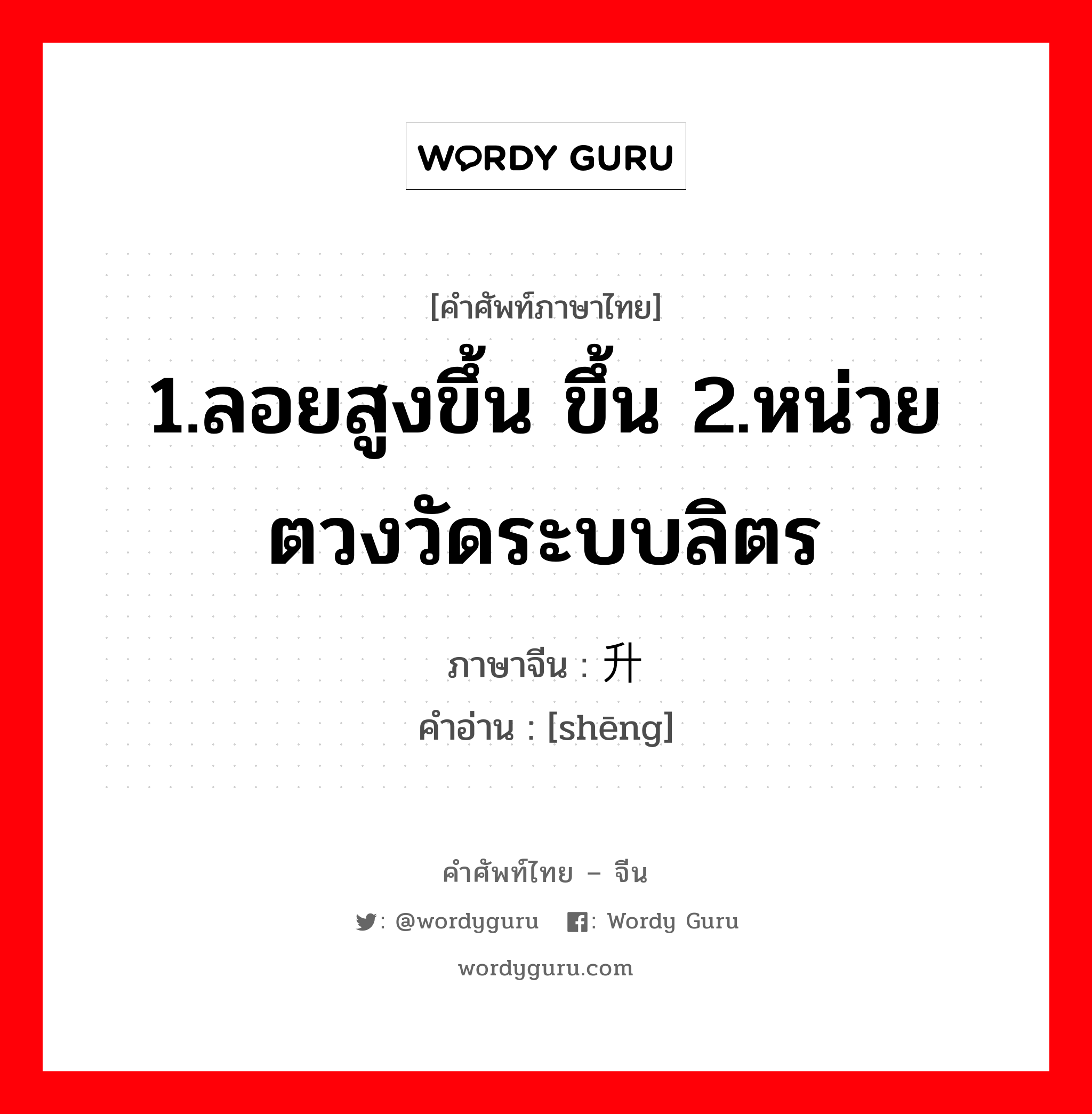 1.ลอยสูงขึ้น ขึ้น 2.หน่วยตวงวัดระบบลิตร ภาษาจีนคืออะไร, คำศัพท์ภาษาไทย - จีน 1.ลอยสูงขึ้น ขึ้น 2.หน่วยตวงวัดระบบลิตร ภาษาจีน 升 คำอ่าน [shēng]