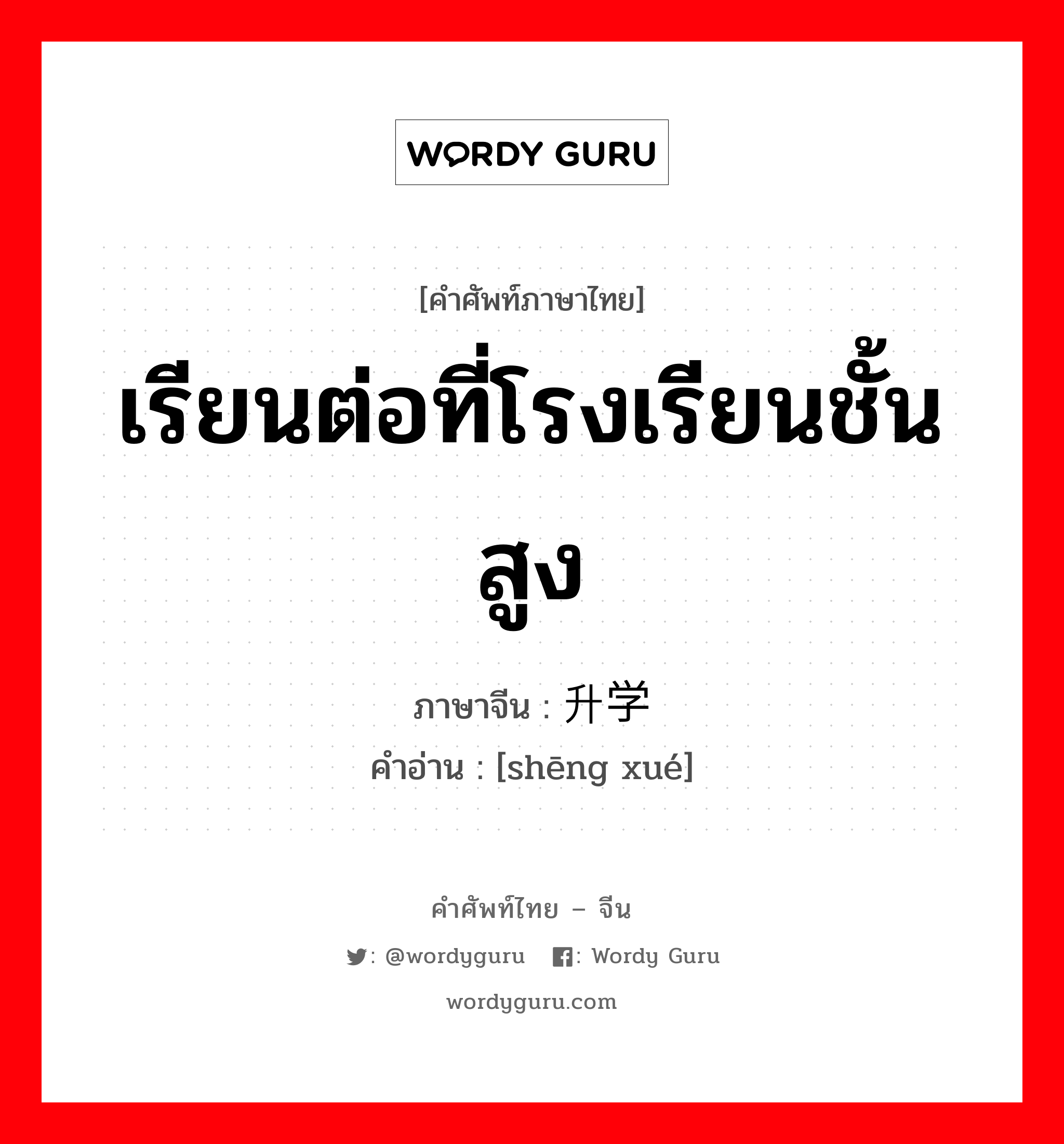 เรียนต่อที่โรงเรียนชั้นสูง ภาษาจีนคืออะไร, คำศัพท์ภาษาไทย - จีน เรียนต่อที่โรงเรียนชั้นสูง ภาษาจีน 升学 คำอ่าน [shēng xué]