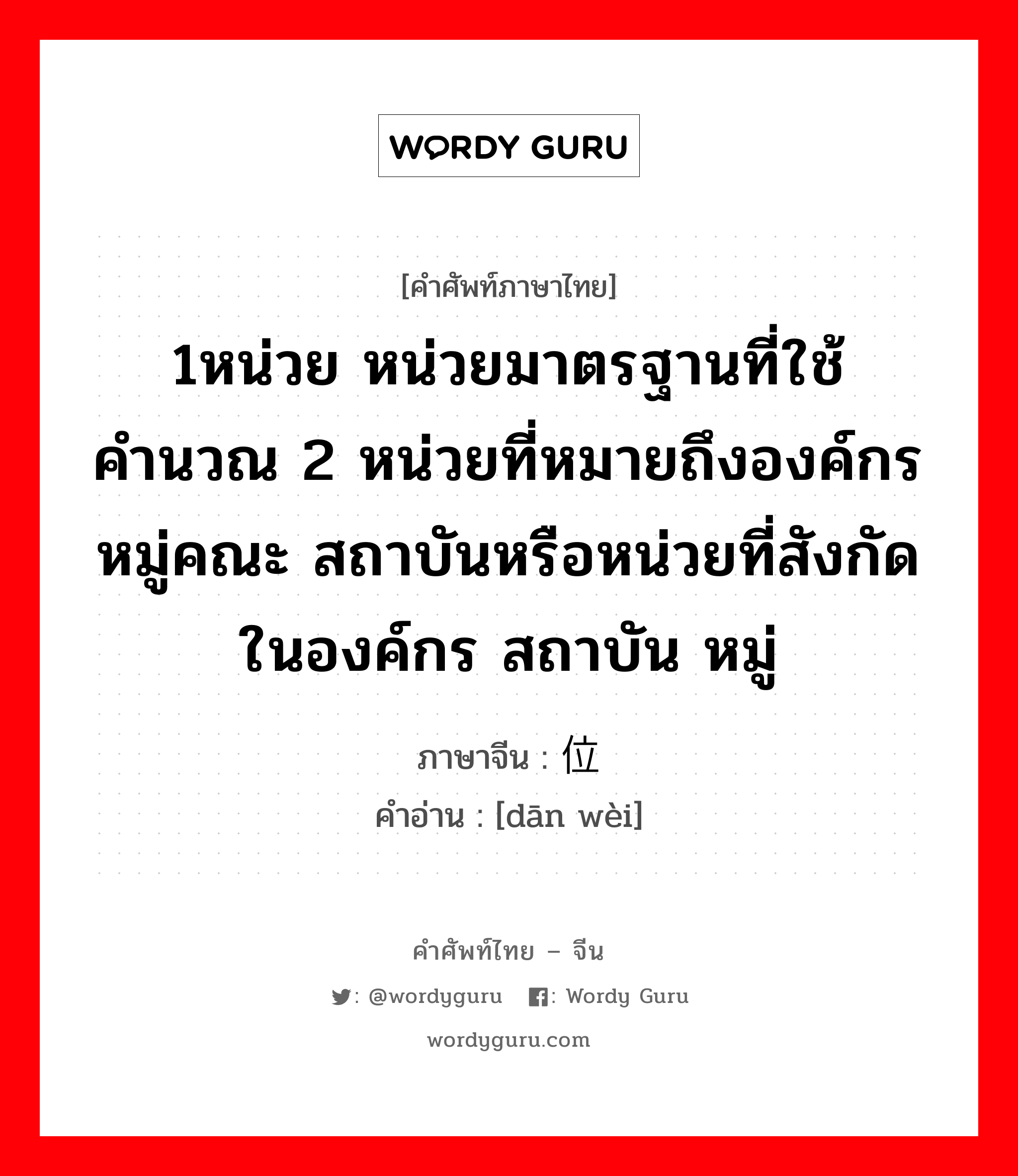 1หน่วย หน่วยมาตรฐานที่ใช้คำนวณ 2 หน่วยที่หมายถึงองค์กร หมู่คณะ สถาบันหรือหน่วยที่สังกัดในองค์กร สถาบัน หมู่ ภาษาจีนคืออะไร, คำศัพท์ภาษาไทย - จีน 1หน่วย หน่วยมาตรฐานที่ใช้คำนวณ 2 หน่วยที่หมายถึงองค์กร หมู่คณะ สถาบันหรือหน่วยที่สังกัดในองค์กร สถาบัน หมู่ ภาษาจีน 单位 คำอ่าน [dān wèi]