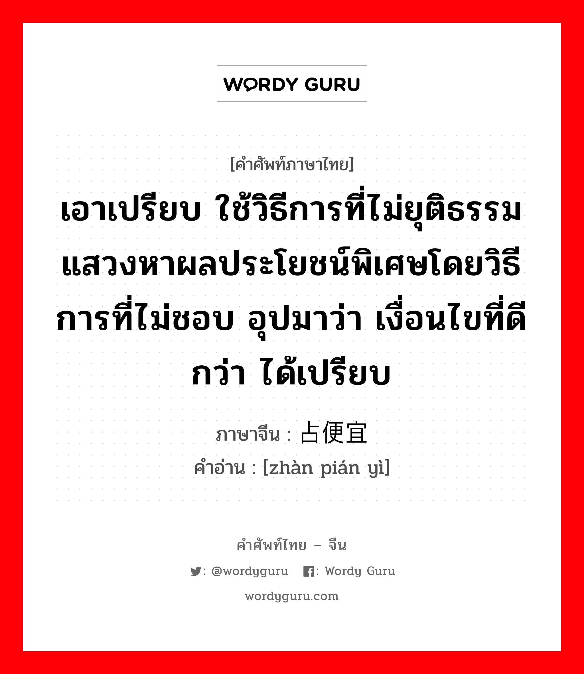 เอาเปรียบ ใช้วิธีการที่ไม่ยุติธรรม แสวงหาผลประโยชน์พิเศษโดยวิธีการที่ไม่ชอบ อุปมาว่า เงื่อนไขที่ดีกว่า ได้เปรียบ ภาษาจีนคืออะไร, คำศัพท์ภาษาไทย - จีน เอาเปรียบ ใช้วิธีการที่ไม่ยุติธรรม แสวงหาผลประโยชน์พิเศษโดยวิธีการที่ไม่ชอบ อุปมาว่า เงื่อนไขที่ดีกว่า ได้เปรียบ ภาษาจีน 占便宜 คำอ่าน [zhàn pián yì]