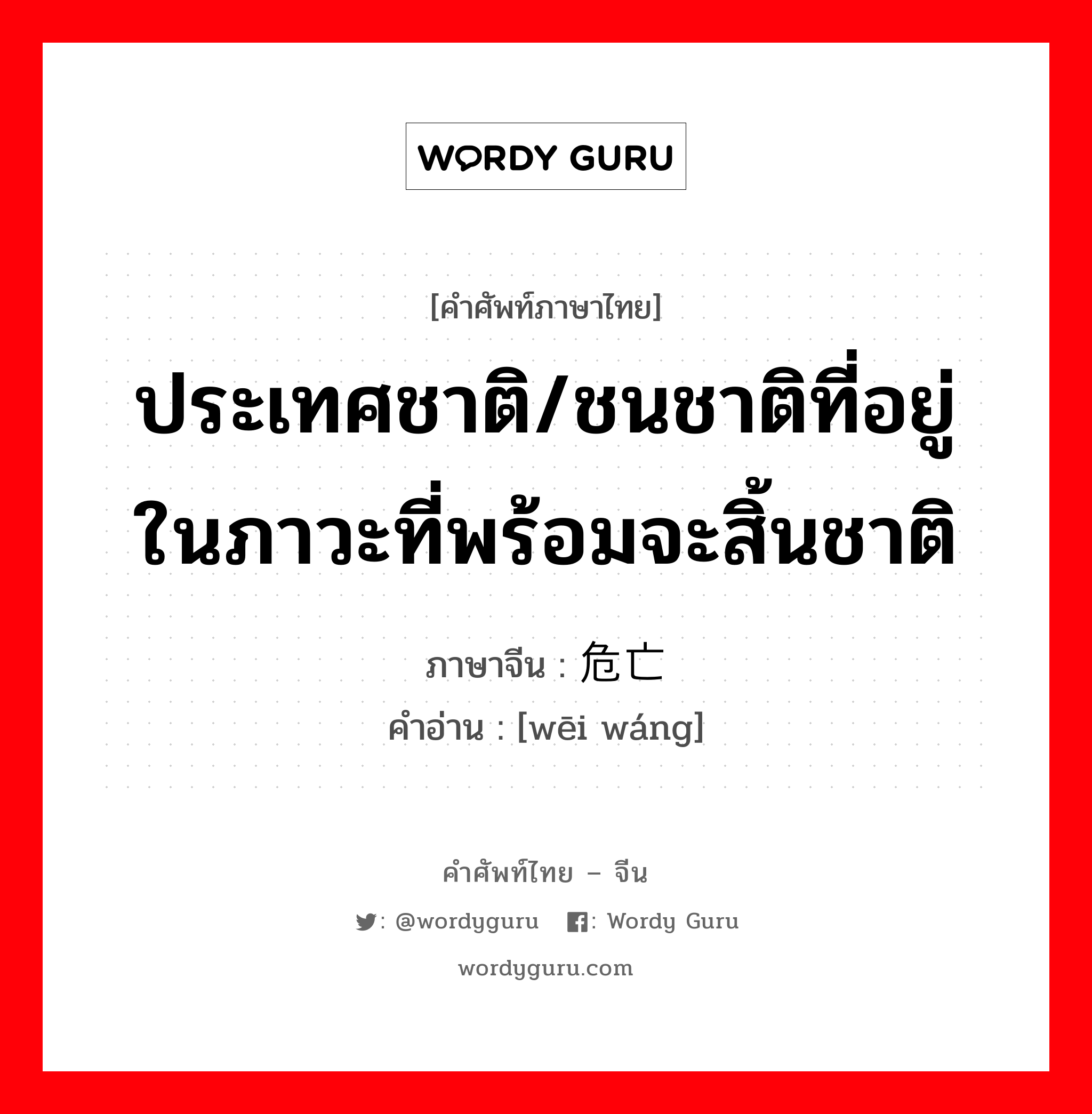 ประเทศชาติ/ชนชาติที่อยู่ในภาวะที่พร้อมจะสิ้นชาติ ภาษาจีนคืออะไร, คำศัพท์ภาษาไทย - จีน ประเทศชาติ/ชนชาติที่อยู่ในภาวะที่พร้อมจะสิ้นชาติ ภาษาจีน 危亡 คำอ่าน [wēi wáng]