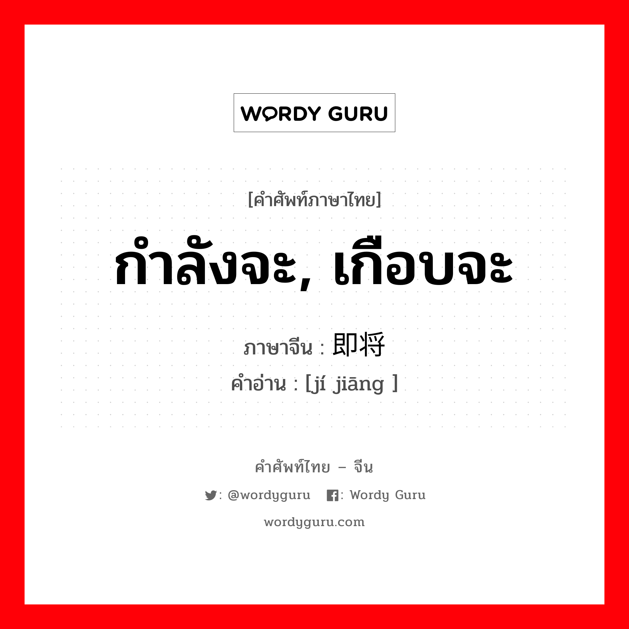 กำลังจะ, เกือบจะ ภาษาจีนคืออะไร, คำศัพท์ภาษาไทย - จีน กำลังจะ, เกือบจะ ภาษาจีน 即将 คำอ่าน [jí jiāng ]