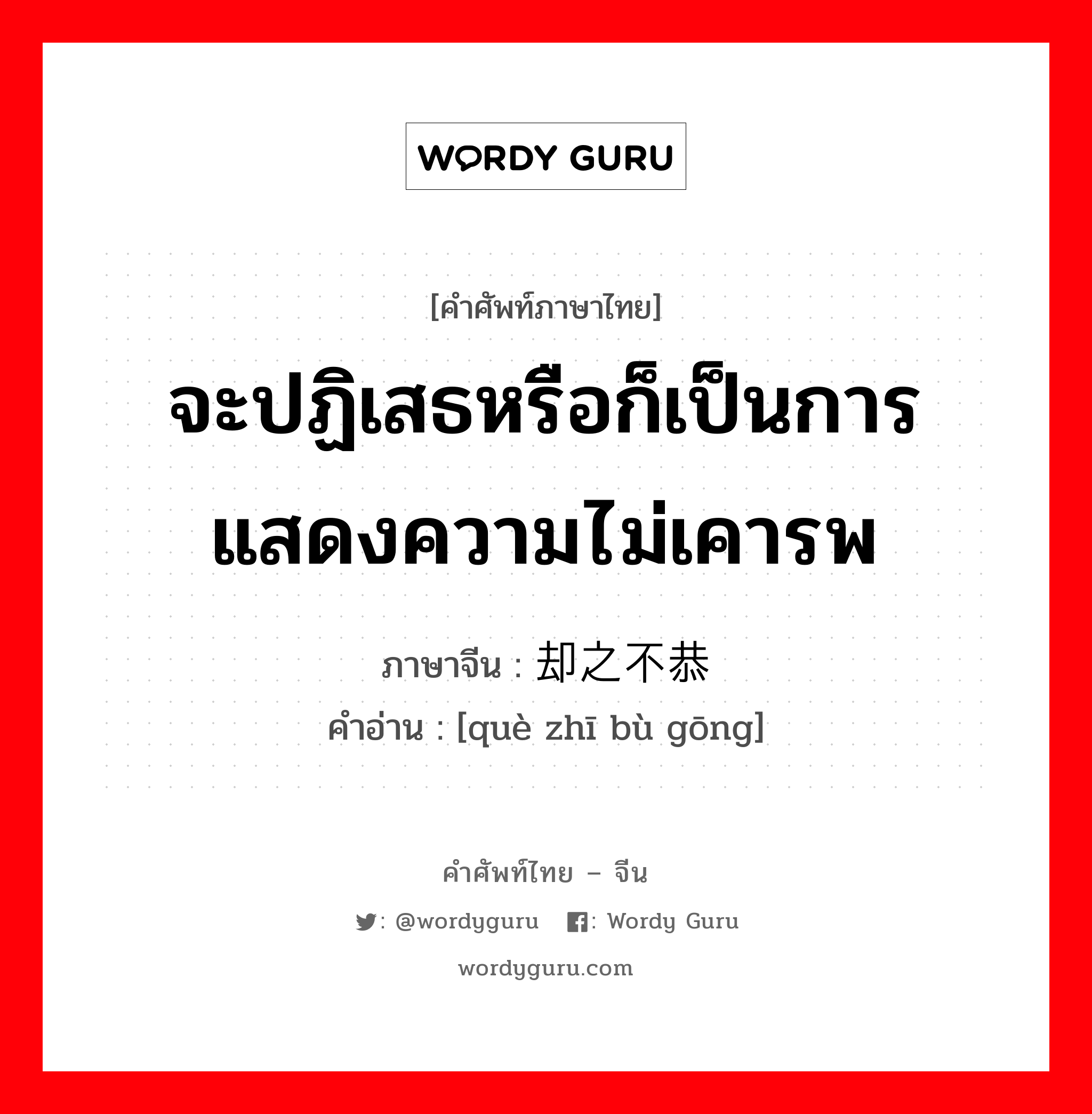 จะปฏิเสธหรือก็เป็นการแสดงความไม่เคารพ ภาษาจีนคืออะไร, คำศัพท์ภาษาไทย - จีน จะปฏิเสธหรือก็เป็นการแสดงความไม่เคารพ ภาษาจีน 却之不恭 คำอ่าน [què zhī bù gōng]