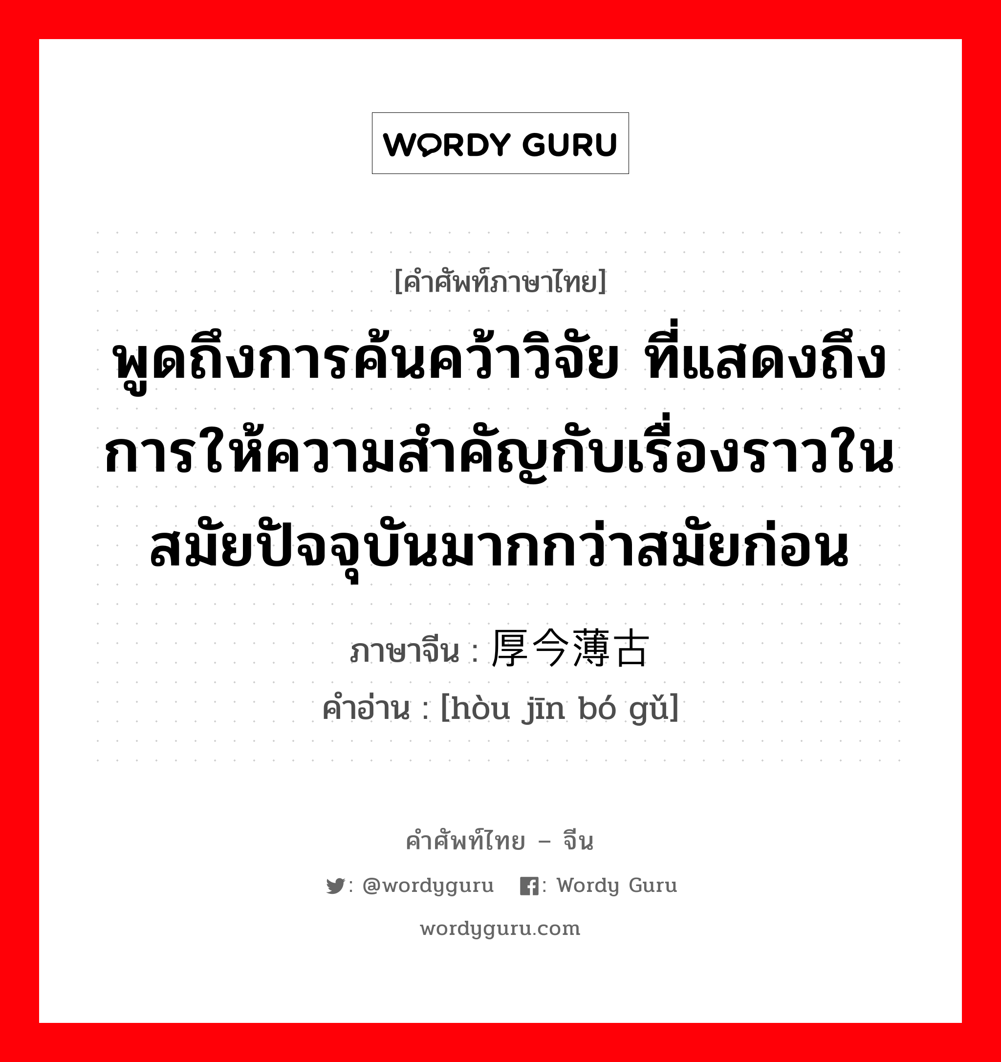 พูดถึงการค้นคว้าวิจัย ที่แสดงถึงการให้ความสำคัญกับเรื่องราวในสมัยก่อนมากกว่าปัจจุบัน ภาษาจีนคืออะไร, คำศัพท์ภาษาไทย - จีน พูดถึงการค้นคว้าวิจัย ที่แสดงถึงการให้ความสำคัญกับเรื่องราวในสมัยปัจจุบันมากกว่าสมัยก่อน ภาษาจีน 厚今薄古 คำอ่าน [hòu jīn bó gǔ]