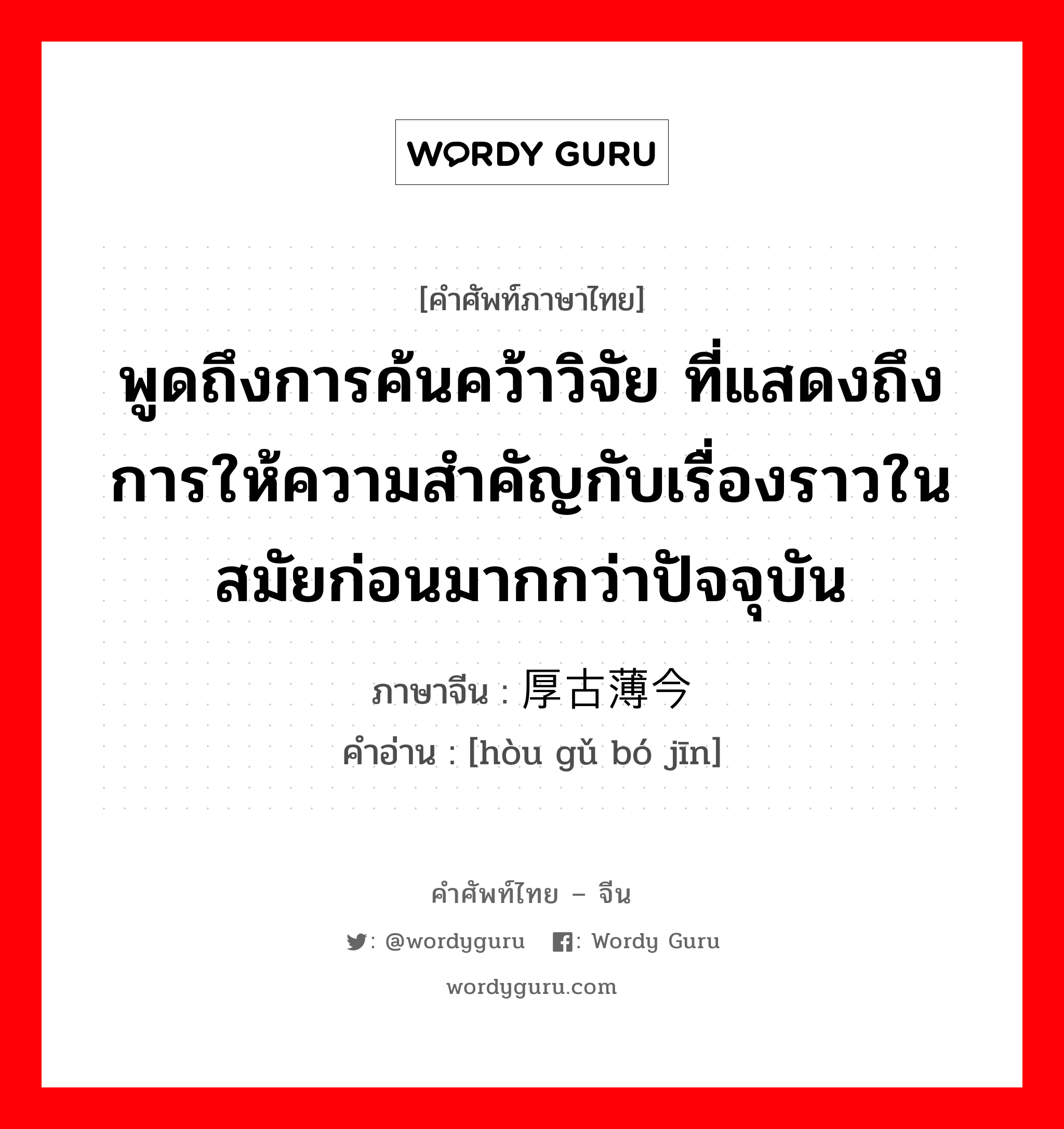 พูดถึงการค้นคว้าวิจัย ที่แสดงถึงการให้ความสำคัญกับเรื่องราวในสมัยก่อนมากกว่าปัจจุบัน ภาษาจีนคืออะไร, คำศัพท์ภาษาไทย - จีน พูดถึงการค้นคว้าวิจัย ที่แสดงถึงการให้ความสำคัญกับเรื่องราวในสมัยก่อนมากกว่าปัจจุบัน ภาษาจีน 厚古薄今 คำอ่าน [hòu gǔ bó jīn]