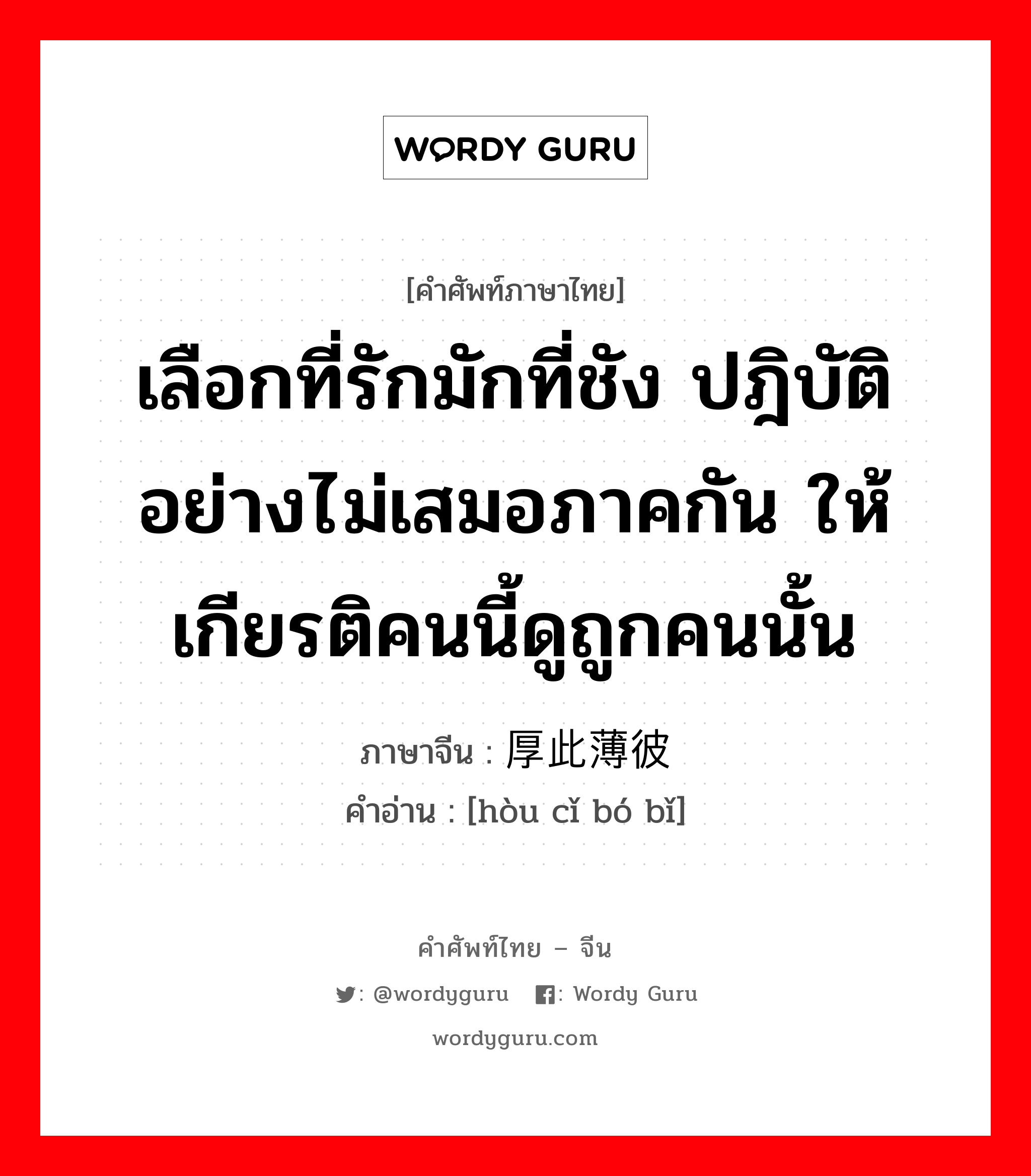 เลือกที่รักมักที่ชัง ปฎิบัติอย่างไม่เสมอภาคกัน ให้เกียรติคนนี้ดูถูกคนนั้น ภาษาจีนคืออะไร, คำศัพท์ภาษาไทย - จีน เลือกที่รักมักที่ชัง ปฎิบัติอย่างไม่เสมอภาคกัน ให้เกียรติคนนี้ดูถูกคนนั้น ภาษาจีน 厚此薄彼 คำอ่าน [hòu cǐ bó bǐ]