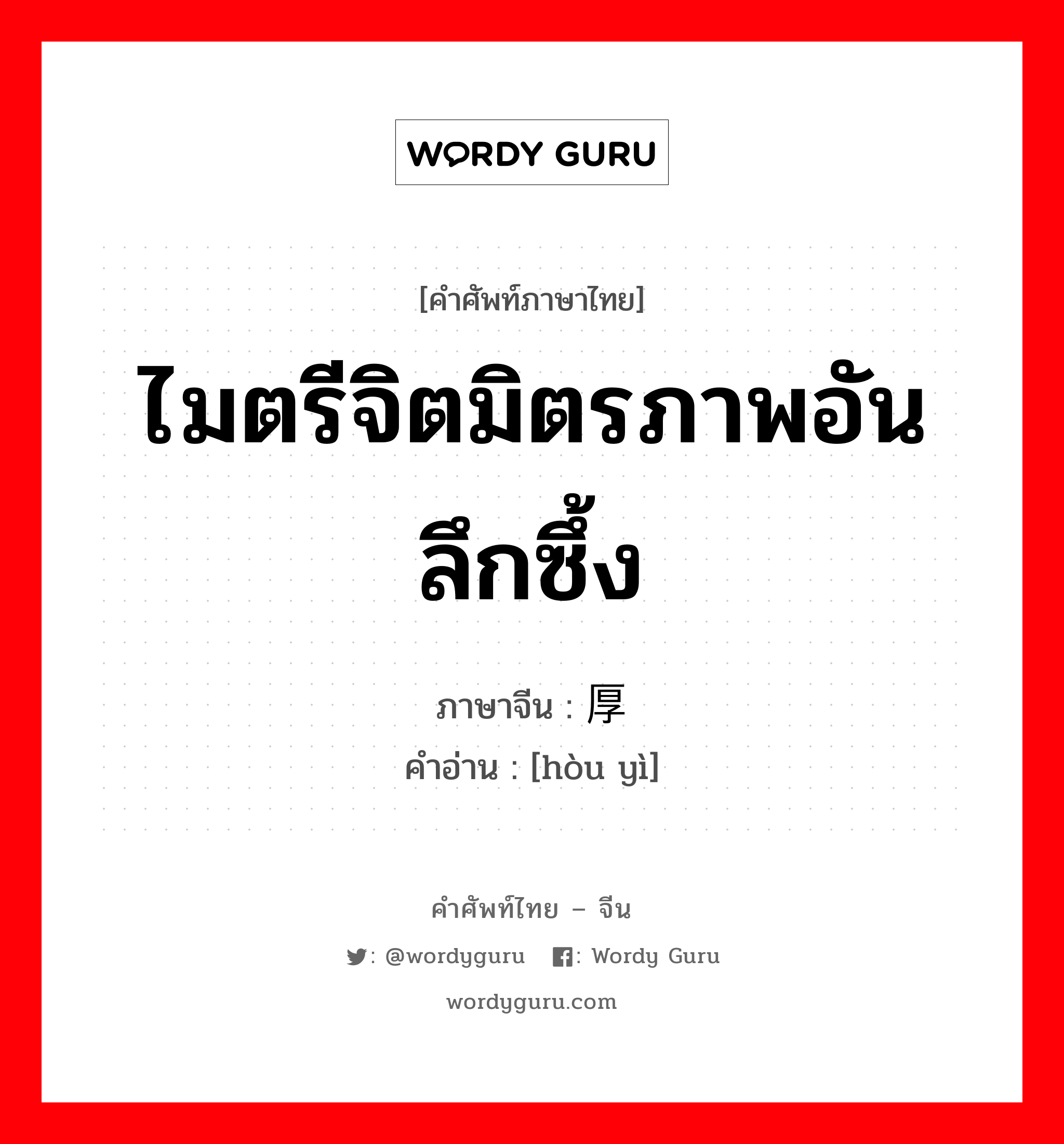 ไมตรีจิตมิตรภาพอันลึกซึ้ง ภาษาจีนคืออะไร, คำศัพท์ภาษาไทย - จีน ไมตรีจิตมิตรภาพอันลึกซึ้ง ภาษาจีน 厚谊 คำอ่าน [hòu yì]