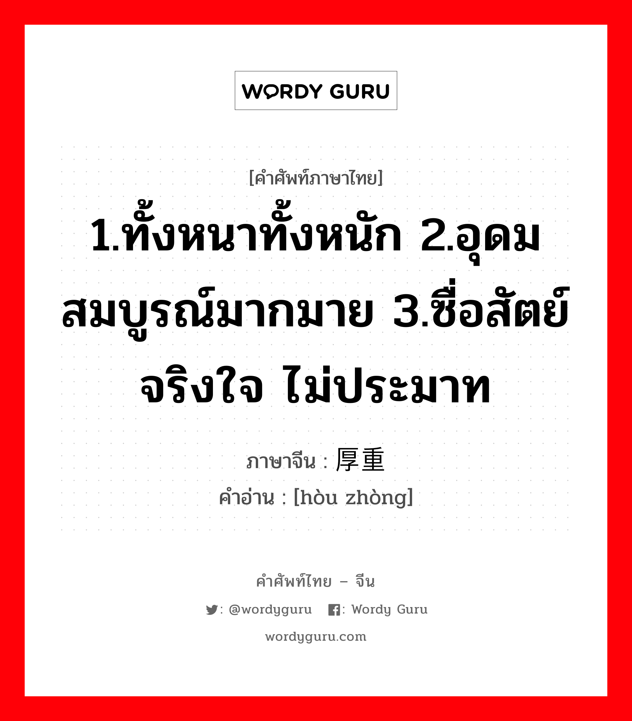 1.ทั้งหนาทั้งหนัก 2.อุดมสมบูรณ์มากมาย 3.ซื่อสัตย์จริงใจ ไม่ประมาท ภาษาจีนคืออะไร, คำศัพท์ภาษาไทย - จีน 1.ทั้งหนาทั้งหนัก 2.อุดมสมบูรณ์มากมาย 3.ซื่อสัตย์จริงใจ ไม่ประมาท ภาษาจีน 厚重 คำอ่าน [hòu zhòng]