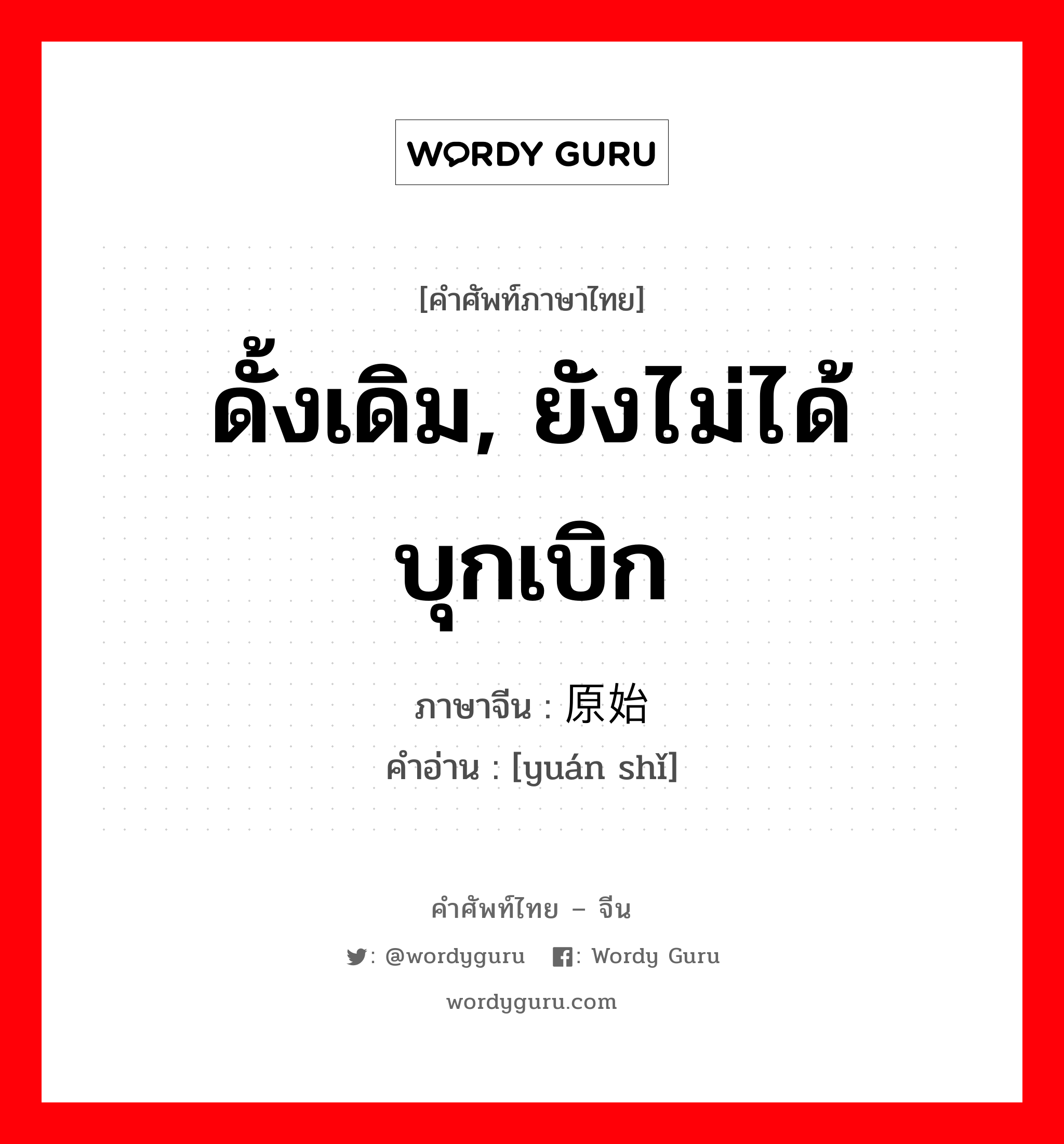 ดั้งเดิม, ยังไม่ได้บุกเบิก ภาษาจีนคืออะไร, คำศัพท์ภาษาไทย - จีน ดั้งเดิม, ยังไม่ได้บุกเบิก ภาษาจีน 原始 คำอ่าน [yuán shǐ]