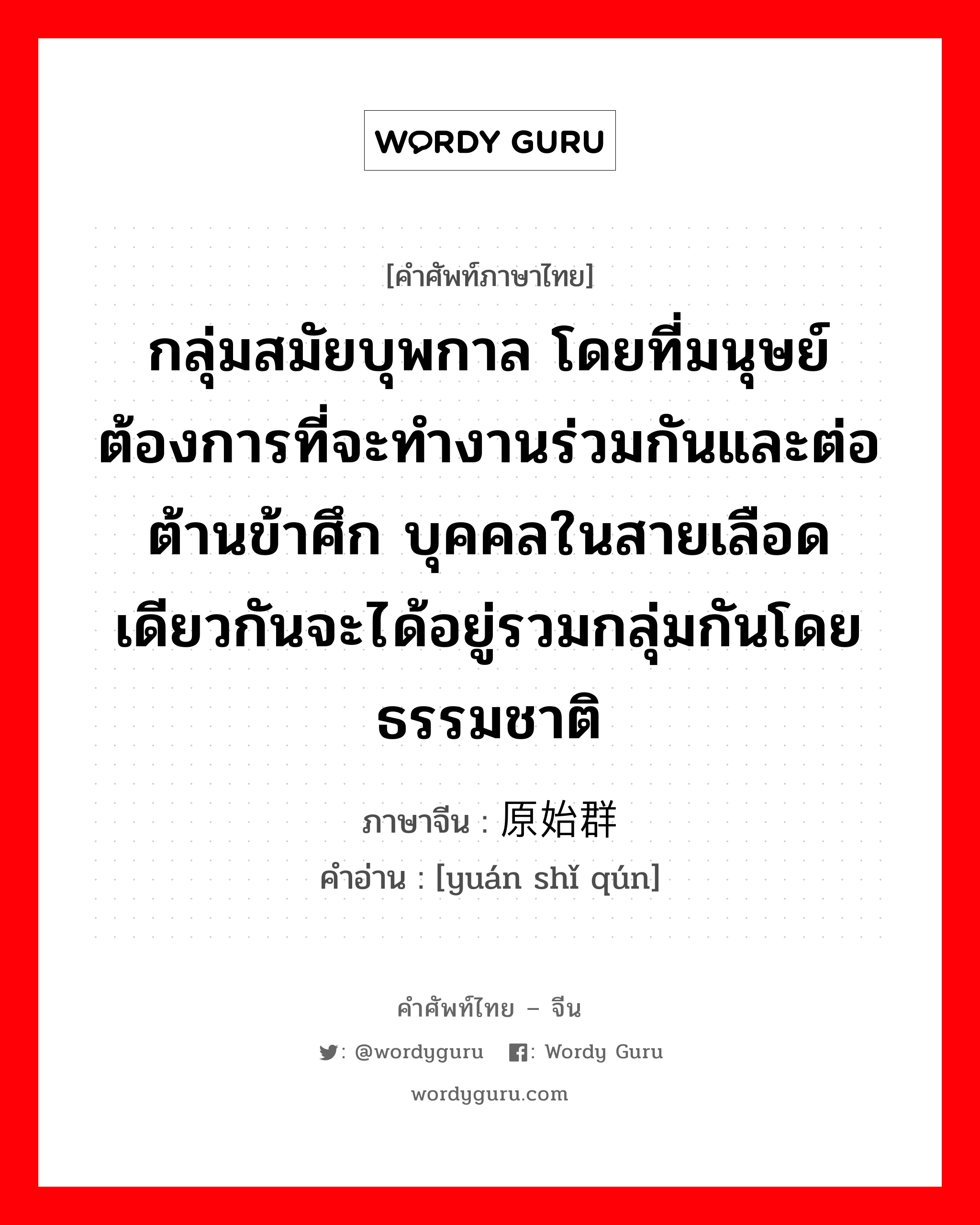 กลุ่มสมัยบุพกาล โดยที่มนุษย์ต้องการที่จะทำงานร่วมกันและต่อต้านข้าศึก บุคคลในสายเลือดเดียวกันจะได้อยู่รวมกลุ่มกันโดยธรรมชาติ ภาษาจีนคืออะไร, คำศัพท์ภาษาไทย - จีน กลุ่มสมัยบุพกาล โดยที่มนุษย์ต้องการที่จะทำงานร่วมกันและต่อต้านข้าศึก บุคคลในสายเลือดเดียวกันจะได้อยู่รวมกลุ่มกันโดยธรรมชาติ ภาษาจีน 原始群 คำอ่าน [yuán shǐ qún]