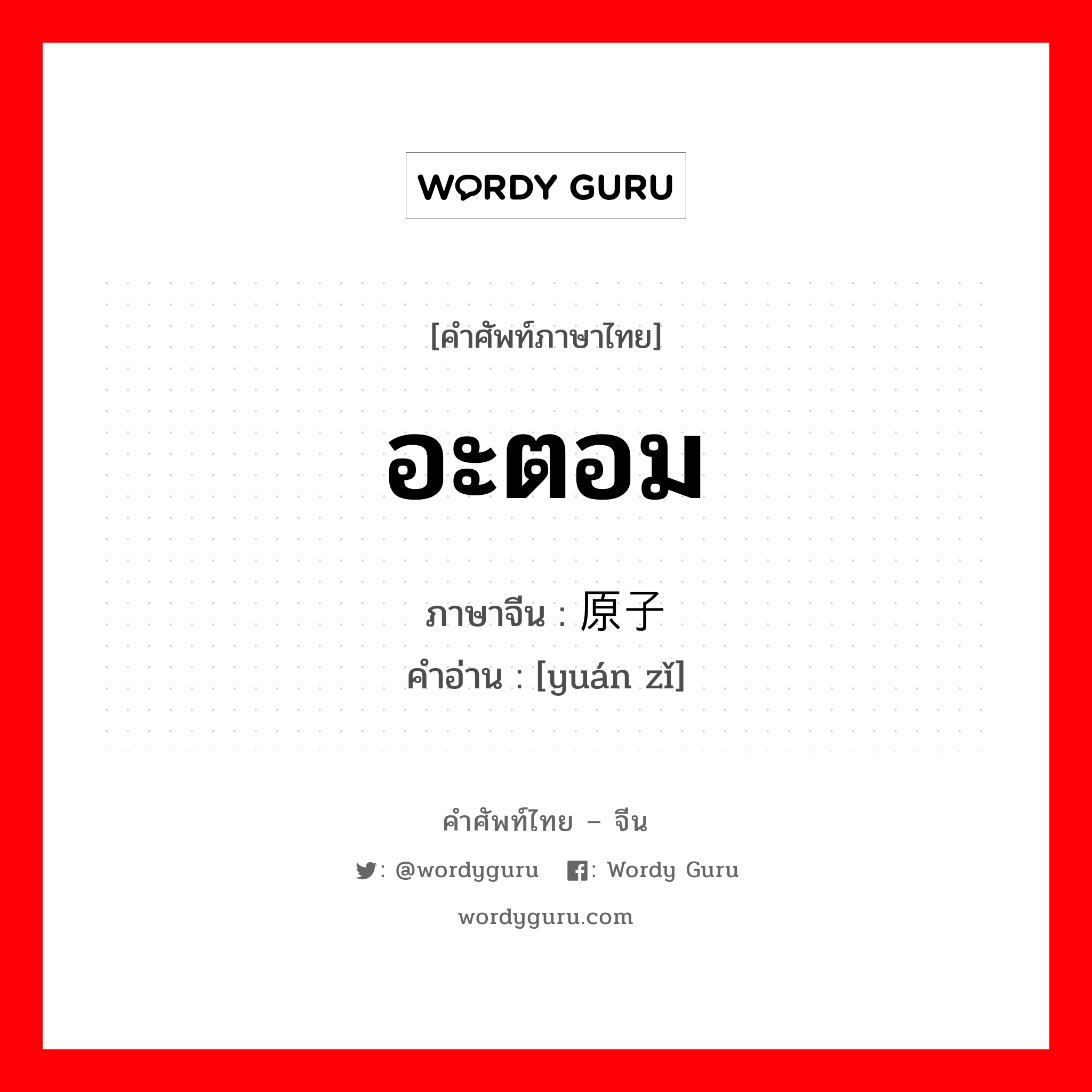 อะตอม ภาษาจีนคืออะไร, คำศัพท์ภาษาไทย - จีน อะตอม ภาษาจีน 原子 คำอ่าน [yuán zǐ]