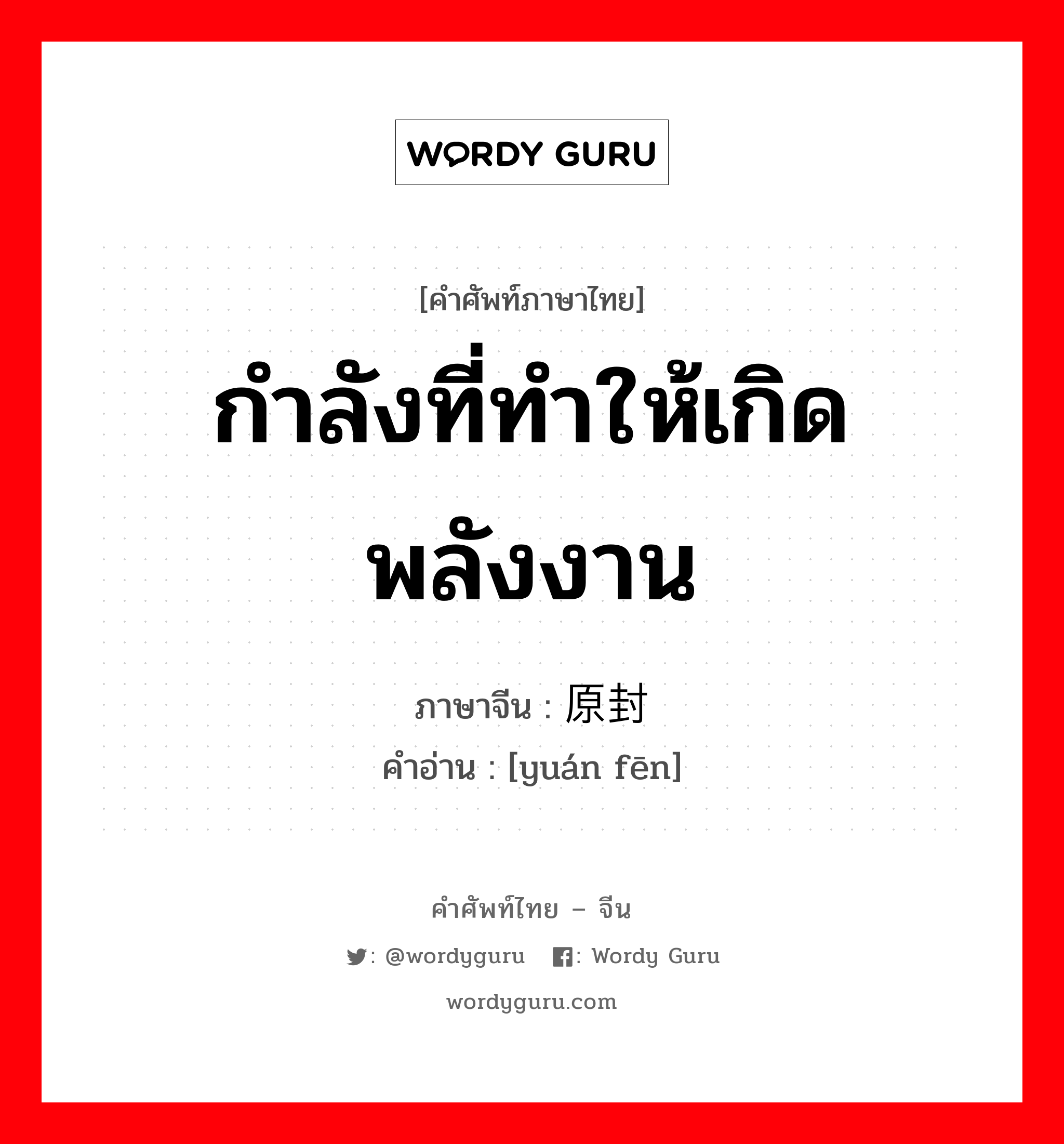 กำลังที่ทำให้เกิดพลังงาน ภาษาจีนคืออะไร, คำศัพท์ภาษาไทย - จีน กำลังที่ทำให้เกิดพลังงาน ภาษาจีน 原封 คำอ่าน [yuán fēn]