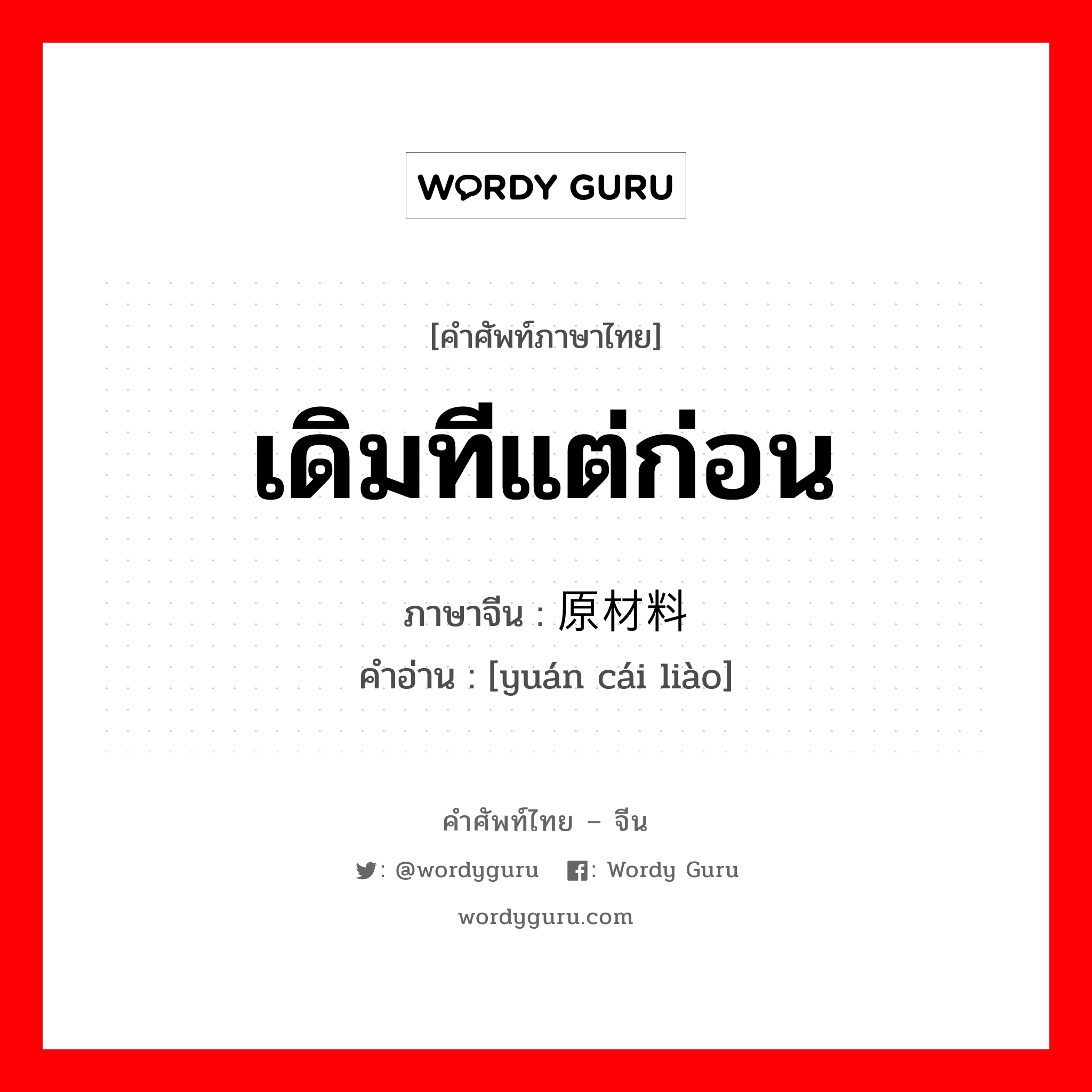 เดิมทีแต่ก่อน ภาษาจีนคืออะไร, คำศัพท์ภาษาไทย - จีน เดิมทีแต่ก่อน ภาษาจีน 原材料 คำอ่าน [yuán cái liào]