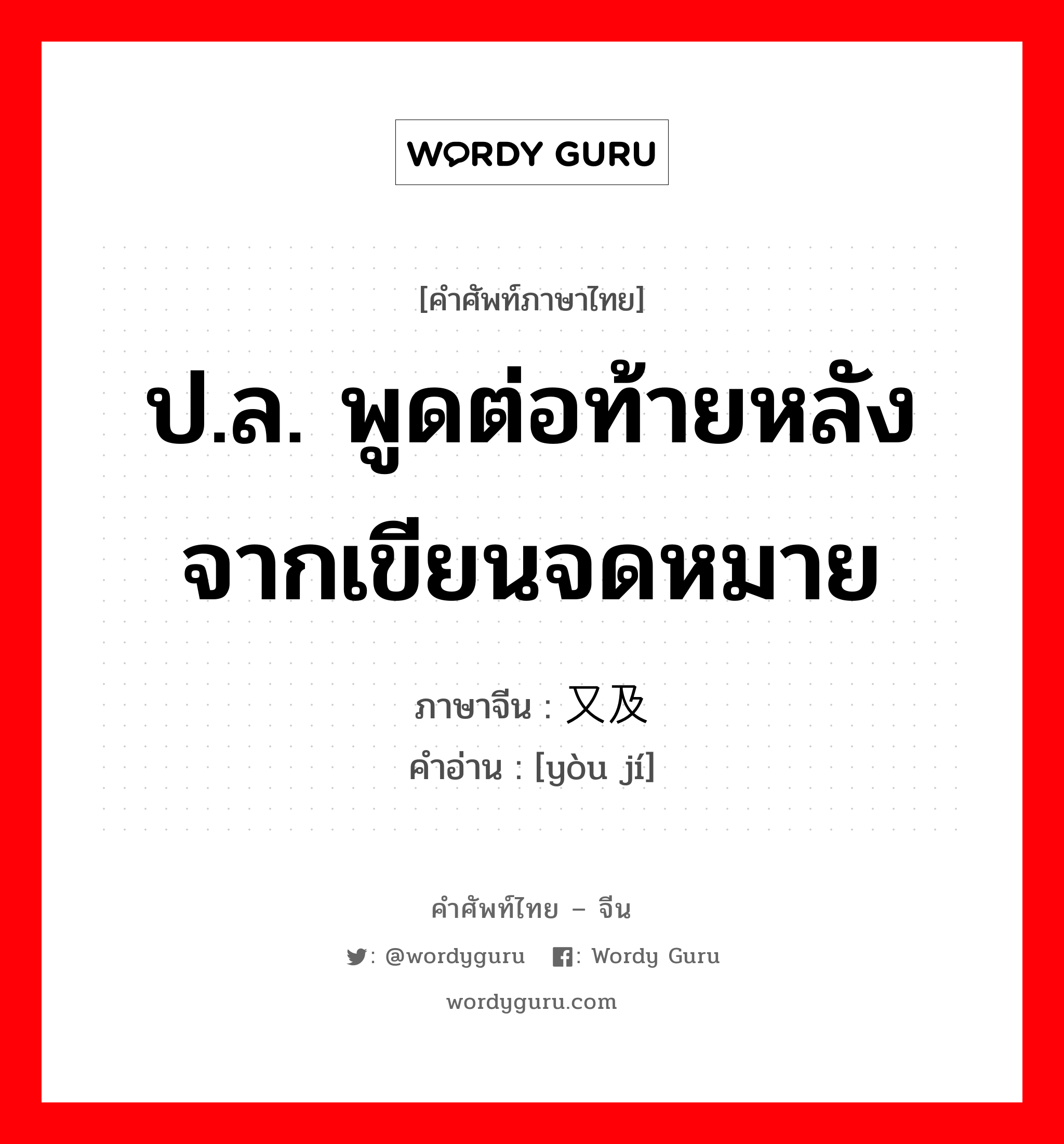 ป.ล. พูดต่อท้ายหลังจากเขียนจดหมาย ภาษาจีนคืออะไร, คำศัพท์ภาษาไทย - จีน ป.ล. พูดต่อท้ายหลังจากเขียนจดหมาย ภาษาจีน 又及 คำอ่าน [yòu jí]