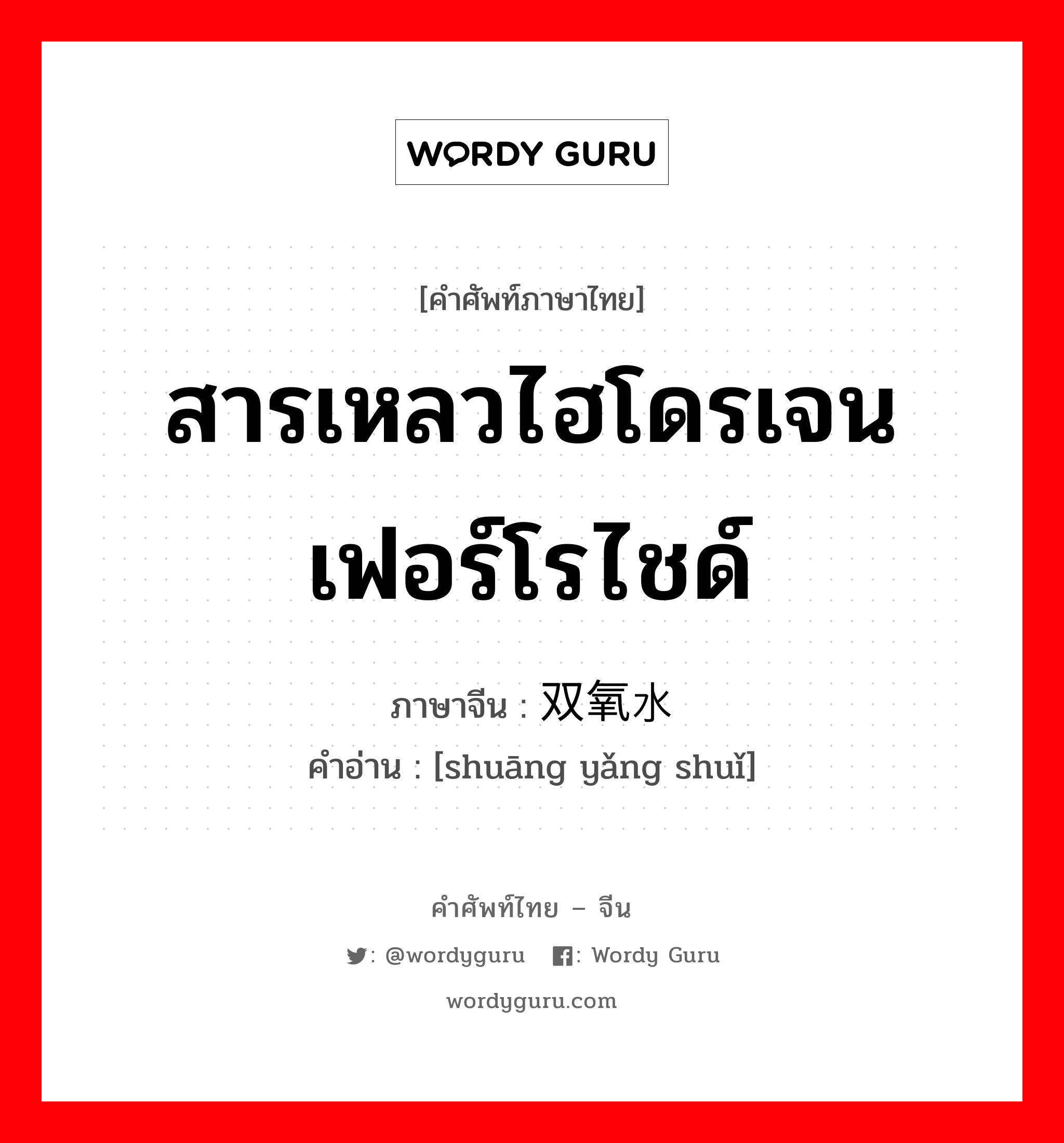 สารเหลวไฮโดรเจนเฟอร์โรไชด์ ภาษาจีนคืออะไร, คำศัพท์ภาษาไทย - จีน สารเหลวไฮโดรเจนเฟอร์โรไชด์ ภาษาจีน 双氧水 คำอ่าน [shuāng yǎng shuǐ]