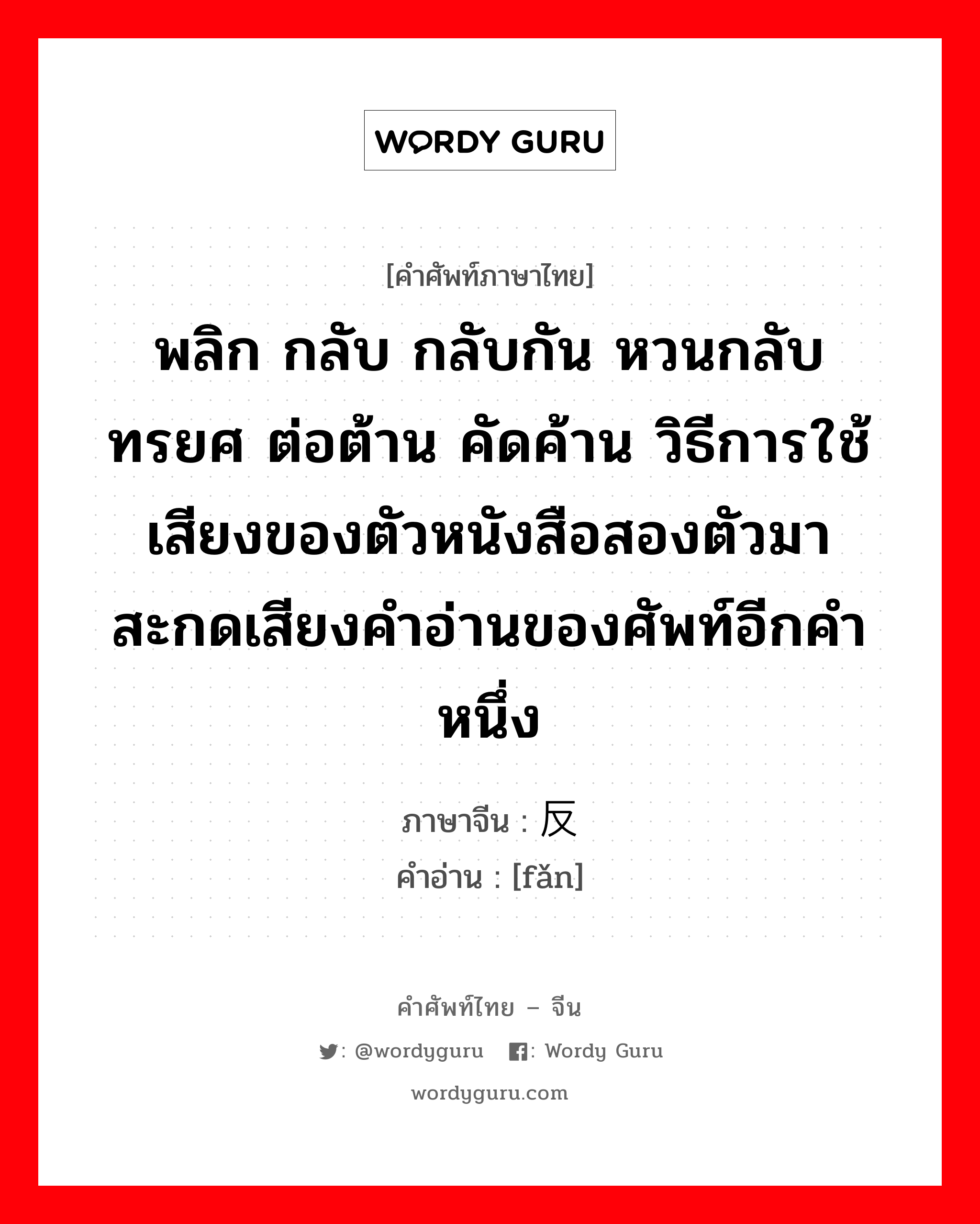 พลิก กลับ กลับกัน หวนกลับ ทรยศ ต่อต้าน คัดค้าน วิธีการใช้เสียงของตัวหนังสือสองตัวมาสะกดเสียงคำอ่านของศัพท์อีกคำหนึ่ง ภาษาจีนคืออะไร, คำศัพท์ภาษาไทย - จีน พลิก กลับ กลับกัน หวนกลับ ทรยศ ต่อต้าน คัดค้าน วิธีการใช้เสียงของตัวหนังสือสองตัวมาสะกดเสียงคำอ่านของศัพท์อีกคำหนึ่ง ภาษาจีน 反 คำอ่าน [fǎn]