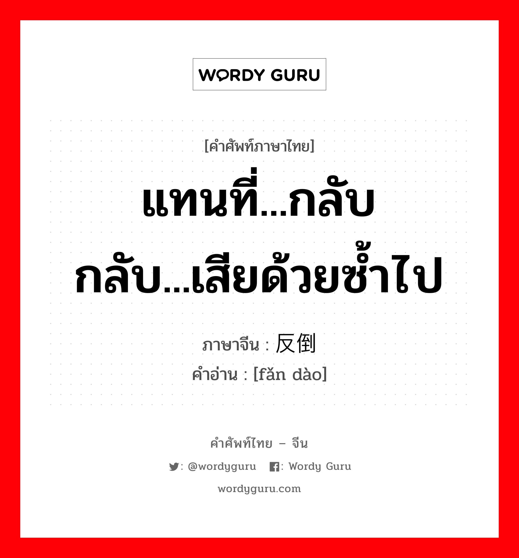 แทนที่...กลับ กลับ...เสียด้วยซ้ำไป ภาษาจีนคืออะไร, คำศัพท์ภาษาไทย - จีน แทนที่...กลับ กลับ...เสียด้วยซ้ำไป ภาษาจีน 反倒 คำอ่าน [fǎn dào]