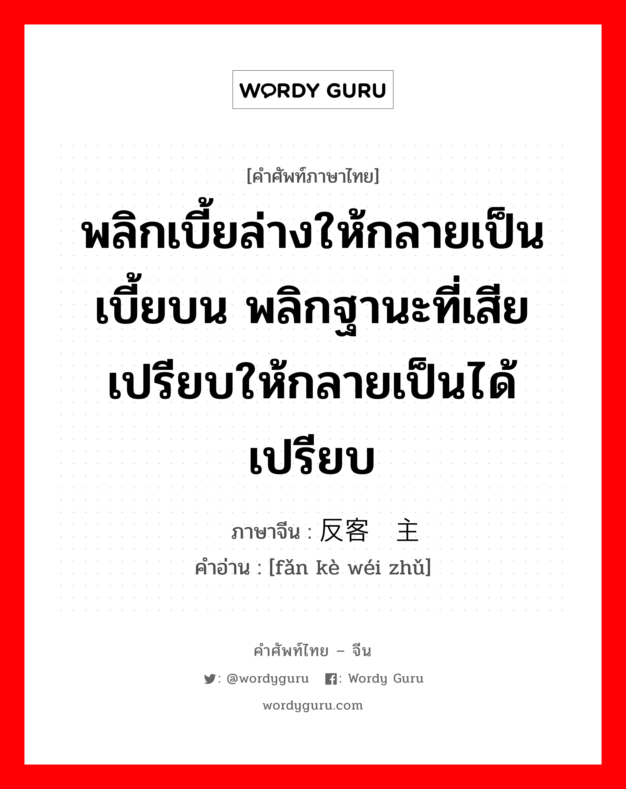 反客为主 ภาษาไทย?, คำศัพท์ภาษาไทย - จีน 反客为主 ภาษาจีน พลิกเบี้ยล่างให้กลายเป็นเบี้ยบน พลิกฐานะที่เสียเปรียบให้กลายเป็นได้เปรียบ คำอ่าน [fǎn kè wéi zhǔ]