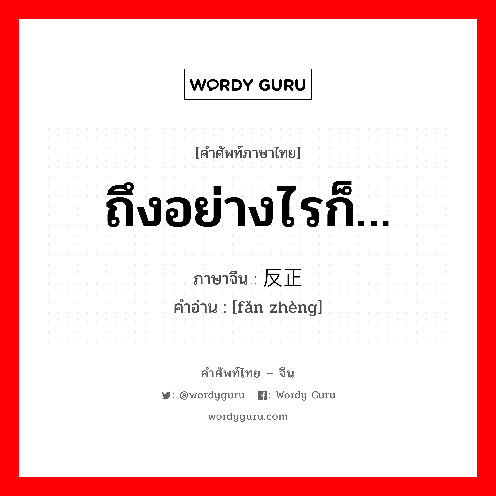 ถึงอย่างไรก็… ภาษาจีนคืออะไร, คำศัพท์ภาษาไทย - จีน ถึงอย่างไรก็… ภาษาจีน 反正 คำอ่าน [fǎn zhèng]