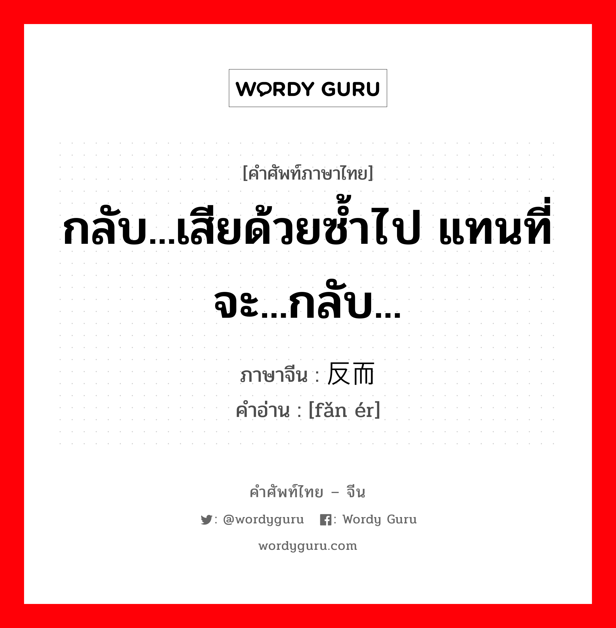 กลับ...เสียด้วยซ้ำไป แทนที่จะ...กลับ... ภาษาจีนคืออะไร, คำศัพท์ภาษาไทย - จีน กลับ...เสียด้วยซ้ำไป แทนที่จะ...กลับ... ภาษาจีน 反而 คำอ่าน [fǎn ér]