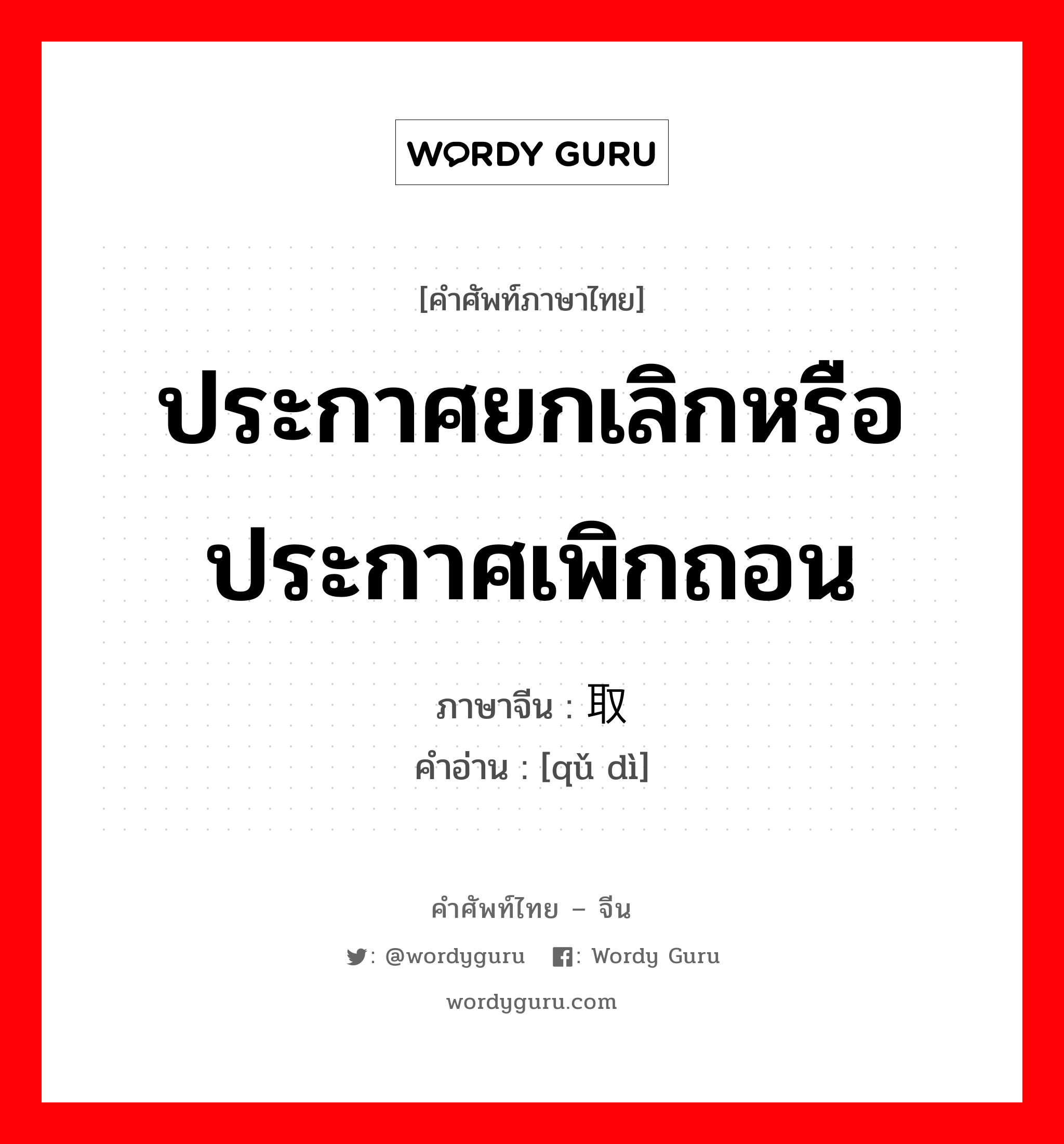 ประกาศยกเลิกหรือประกาศเพิกถอน ภาษาจีนคืออะไร, คำศัพท์ภาษาไทย - จีน ประกาศยกเลิกหรือประกาศเพิกถอน ภาษาจีน 取缔 คำอ่าน [qǔ dì]