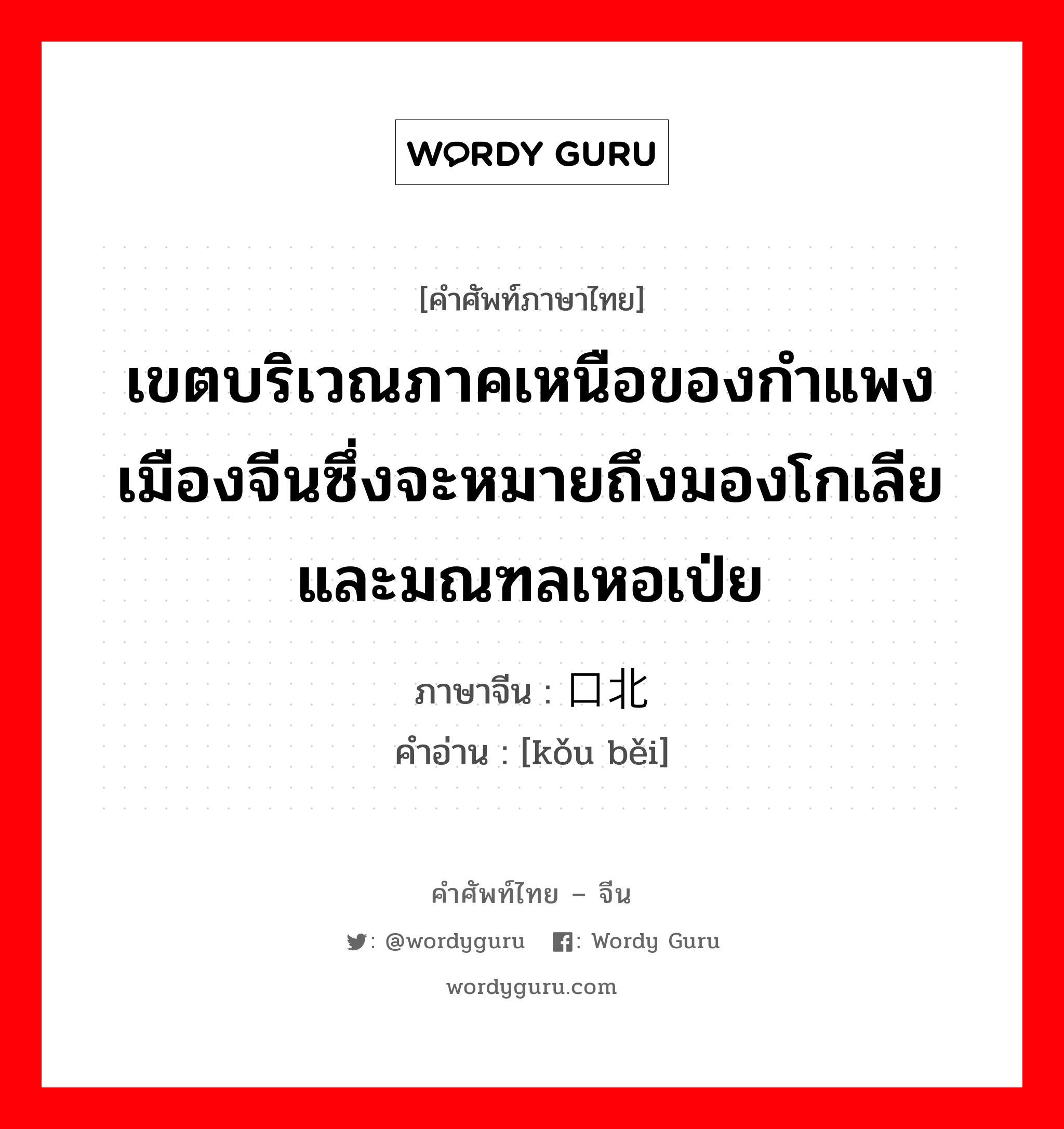 เขตบริเวณภาคเหนือของกำแพงเมืองจีนซึ่งจะหมายถึงมองโกเลีย และมณฑลเหอเป่ย ภาษาจีนคืออะไร, คำศัพท์ภาษาไทย - จีน เขตบริเวณภาคเหนือของกำแพงเมืองจีนซึ่งจะหมายถึงมองโกเลีย และมณฑลเหอเป่ย ภาษาจีน 口北 คำอ่าน [kǒu běi]