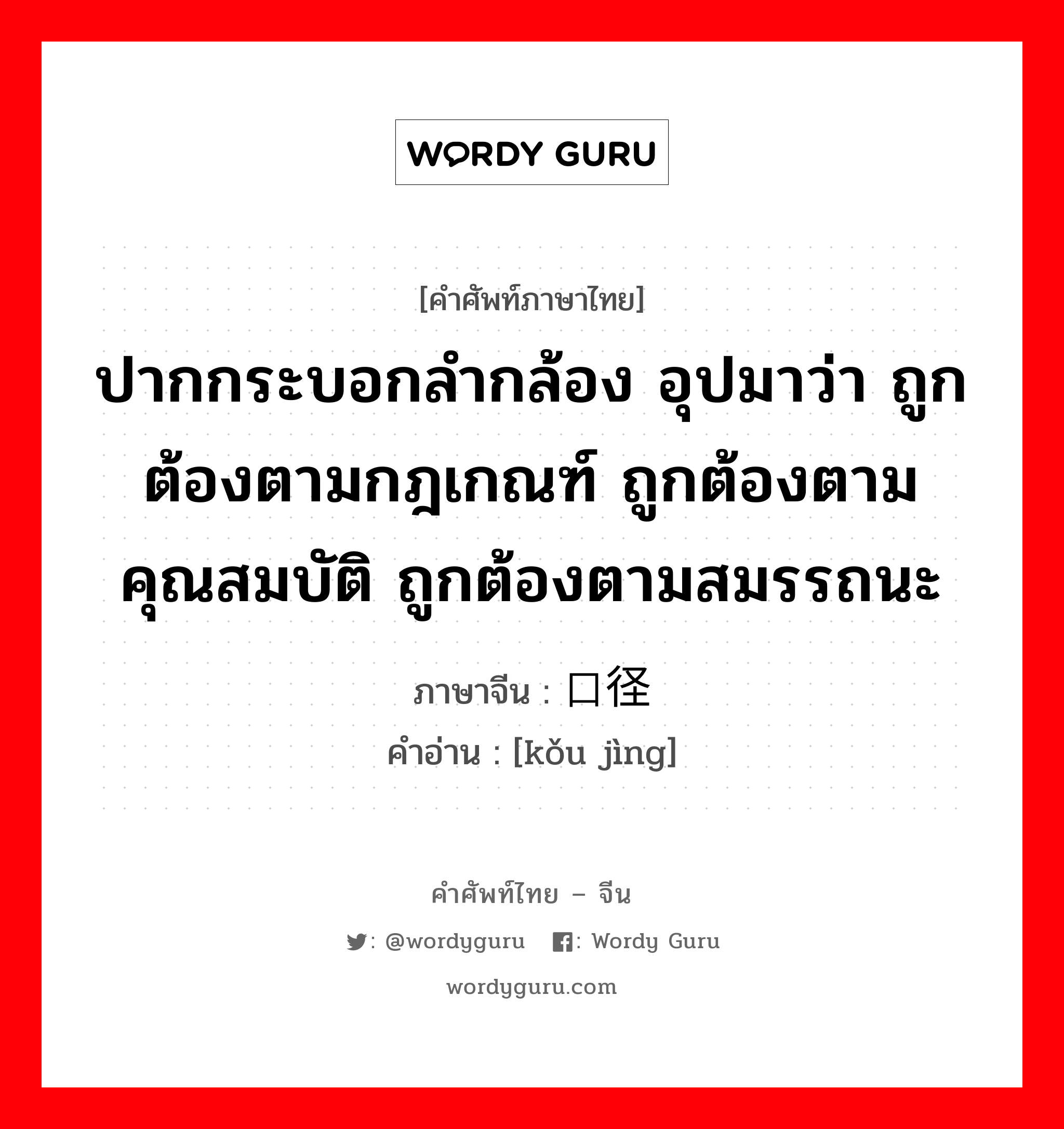 ปากกระบอกลำกล้อง อุปมาว่า ถูกต้องตามกฎเกณฑ์ ถูกต้องตามคุณสมบัติ ถูกต้องตามสมรรถนะ ภาษาจีนคืออะไร, คำศัพท์ภาษาไทย - จีน ปากกระบอกลำกล้อง อุปมาว่า ถูกต้องตามกฎเกณฑ์ ถูกต้องตามคุณสมบัติ ถูกต้องตามสมรรถนะ ภาษาจีน 口径 คำอ่าน [kǒu jìng]