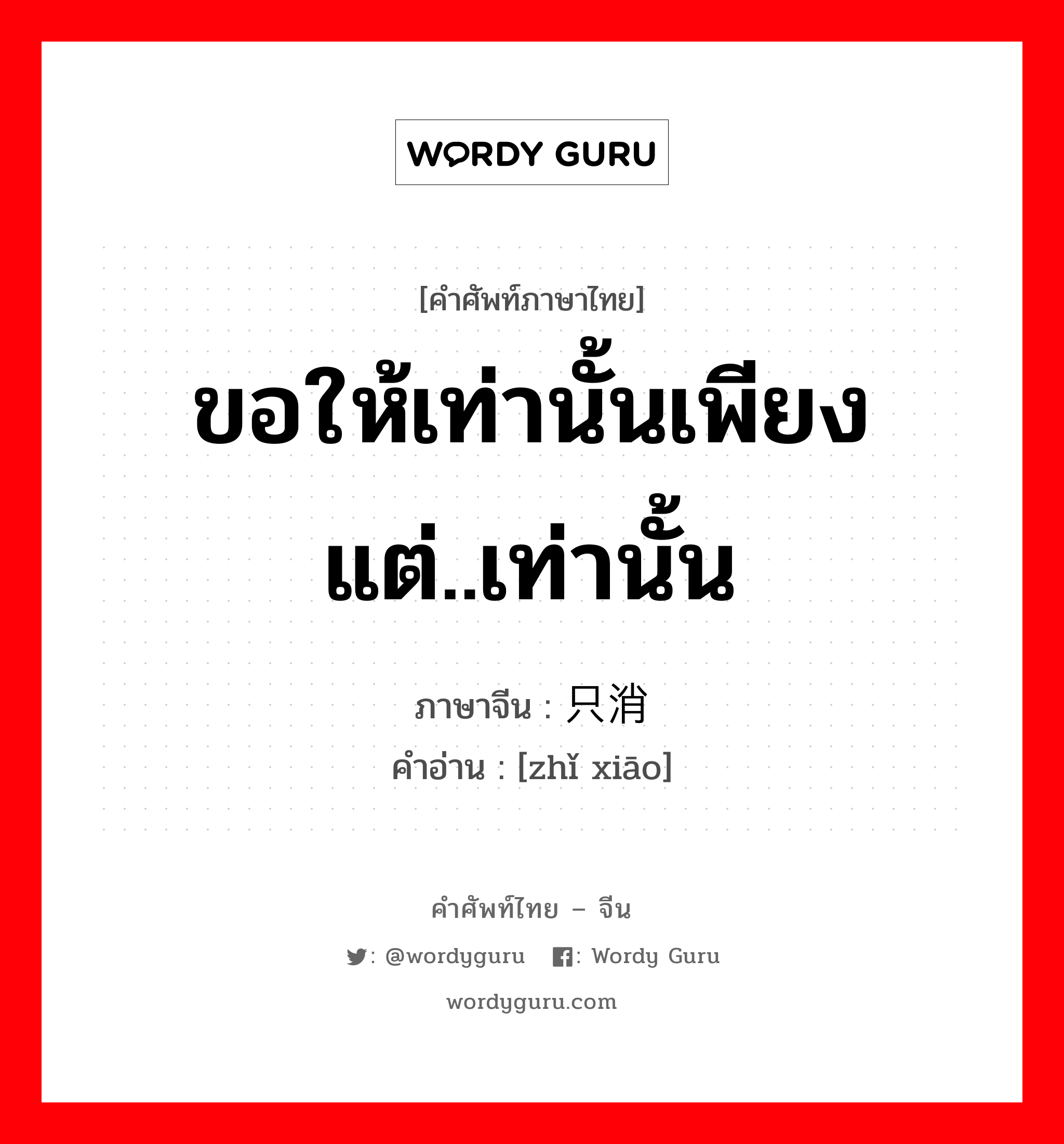 ขอให้เท่านั้นเพียงแต่..เท่านั้น ภาษาจีนคืออะไร, คำศัพท์ภาษาไทย - จีน ขอให้เท่านั้นเพียงแต่..เท่านั้น ภาษาจีน 只消 คำอ่าน [zhǐ xiāo]